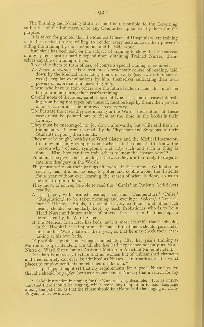 The Training and Nursing Matron should be responsible to the Governing authorities of the Infirmary, or to any Committee appointed by them for the purpose. It is taken for granted that the Medical Officers of Hospitals where training is to be carried on are willing to render every assistance in their power in aiding the training by oral instniction and bedside work. Sufficient has been said on the subject of training to show that the success of any system must primarily depend upon obtaining Trained Nurses, them- selves capable of training others. To enable them to ti-ain others, of course a special training is required. To train to train needs a system—A systematic course of reading, laid down by the Medical Instructor, hours of study (say two afternoons a week), regular examinations by him, themselves cultivating their ovra powers of expression in answering him. Those who have to train others are the future leaders : and this must be borne in mind during their year's training. Careful notes of Lectures, careful notes of type cases, and of cases interest- ing from being not types but unusual, must be kept by them; their powers of observation must be improved in every way. To illustrate the cases they are nursing in the Wards, descriptions of these cases must be pointed out to them at the time in the books in their Library. They must be encouraged to jot down afterwards, but while still fresh in the memory, the remarks made by the Physicians and Surgeons to their Students in going their rounds. They must be taught, both by the Ward Sisters and the Medical Instnictor, to know not only symptoms and what is to be done, but to knov/ the ' reason why' of such symptoms, and why such and such a thing is done. Else, how can they train others to know the ' reason why' ? Time must be given them for this, othervsdse they are too likely to degene- rate into drudgery in the Wards. They must write out their jottings afterwards in the Home. Without some such system, it is but too easy to potter and cobble about the Patients for a year without ever learning the reason of what is done, so as to be able to train others. They must, of course, be able to read the ' Cards' on Patients' bed-tickets readily. A case-paper, with printed headings, such as 'Temperature,' 'Pulse,' 'Respiration,' to be taken morning and evening; 'Sleep,' 'Nourish- ment,' 'Urine,' 'Stools,' to be noted every 24 hours, and other such heads, should be regularly kept by each Probationer who is to be a Head Nurse and future trainer of others; the cases to be thus kept to be selected by the Ward Sister. If the Medical Instructor has beds, as it is most desirable that he should, in the Hospital, it is important that such Probationers should pass under him in his Ward, late in their year, so that he may check their case- taking at his own beds. If possible, appoint no woman immediately after her year's training as Matron or Superintendent, nor till she has had experience not only as Head Nurse or Ward Sister, but as Assistant-Matron or Assistant-Superintendent. It is hardly necsssary to state that no women but of unblemished character and tried sobriety can ever be admitted as Nurses. Infinnaries are the worst places to employ penitents or reformed drinkers in. * It is perhaps thought (i) that my requirements for a good Nurse involve that she should ht petfect, both as a woman and a Nurse; that a search for any * Sol-fa instruction in singing for the Nurses is very desirable. It is as impor- tant that there should be singing, which stops any temptation to bad language among the patients, as that the Nurse should be able to lead the singing at Daily Prayers in her own ward.