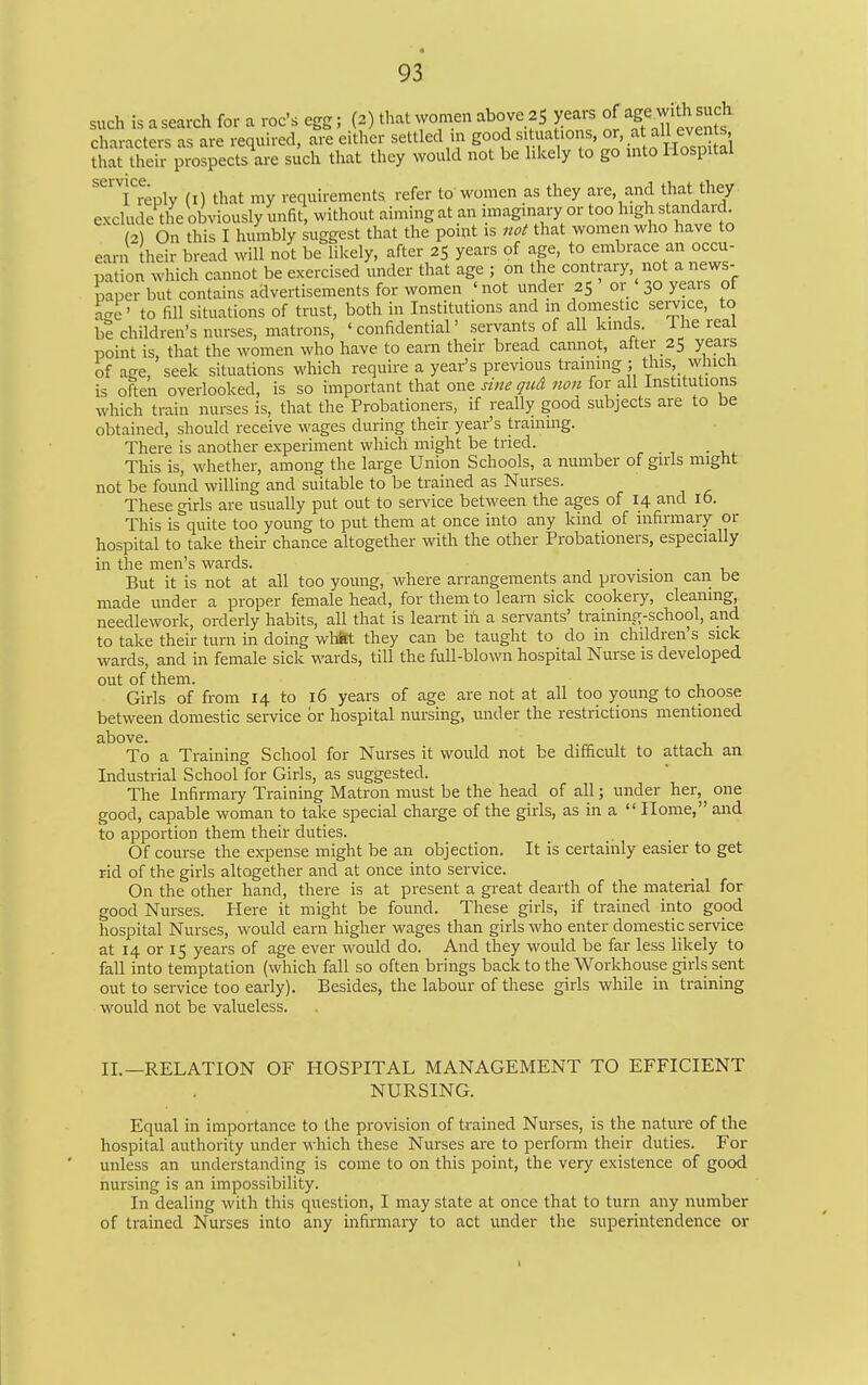 such is a search for a roc's egg; (2) that women above 25 yeai^ of mtja ^ A characters as are required, are either settled in good «>/^V f' iS^^^^^ that their prospects are such that they would not be likely to go into Hospital I reply (i) that my requirements refer to women as they are, and that they exclude the obviously unfit, without aiming at an imaginary or too high standard (2) On this I humbly suggest that the point is not that women who have to earn heir bread will not be likely, after 25 years of age, to embrace an occu- pation which cannot be exercised under that age ; on the contrary, not a news- paper but contains advertisements for women 'not under 25 or 30 years of aae' to fill situations of trust, both in Institutions and in domestic service, to be children's nurses, matrons, ' confidential' servants of all kinds. The real point is, that the women who have to earn their bread cannot, alter 25 years of age, seek situations which require a year's previous training ; this which is often overlooked, is so important that one sine qtid non for all institutions which train nurses is, that the Probationers, if really good subjects are to be obtained, should receive wages during their year's training. There is another experiment which might be tried. This is, whether, among the large Union Schools, a number of girls might not be found willing and suitable to be trained as Nurses. These girls are usually put out to sendee between the ages of 14 and 16. This is quite too young to put them at once into any kind of infirmary or hospital to take their chance altogether with the other Probationers, especially in the men's wards. . . But it is not at all too young, where arrangements and provision can be made under a proper female head, for them to leam sick cookery, cleaning, needlework, orderly habits, all that is leamt in a servants' training-school, and to take their turn in doing wMtt they can be taught to do in children's sick wards, and in female sick wards, till the full-blown hospital Nurse is developed out of them. Girls of from 14 to 16 years of age are not at all too young to choose between domestic service or hospital nursing, under the restrictions mentioned above. To a Training School for Nurses it would not be difficult to attach an Industrial School for Girls, as suggested. The Infirmaiy Training Matron must be the head of all; under her, one good, capable woman to take special charge of the girls, as in a  Home, and to apportion them their duties. Of course the expense might be an objection. It is certainly easier to get rid of the girls altogether and at once into service. On the other hand, there is at present a great dearth of the material for good Nurses. Here it might be found. These girls, if trained into good hospital Nurses, would earn higher wages than girls who enter domestic service at 14 or 15 years of age ever would do. And they would be far less likely to fall into temptation (which fall so often brings back to the Workhouse girls sent out to service too early). Besides, the labour of these girls while in training would not be valueless. II.—RELATION OF HOSPITAL MANAGEMENT TO EFFICIENT NURSING. Equal in importance to the provision of trained Nurses, is the nature of the hospital authority under which these Nurses are to perform their duties. For unless an understanding is come to on this point, the very existence of good nursing is an impossibility. In dealing with this question, I may state at once that to turn any number of trained Nurses into any infirmary to act under the superintendence or