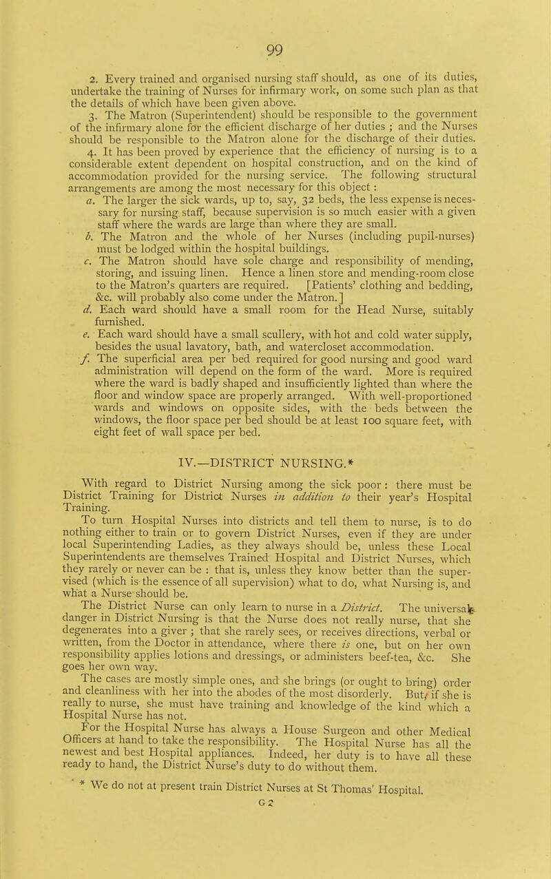 2. Every trained and organised nursing staff should, as one of its duties, undertake the training of Nurses for infirmary work, on some such plan as that the details of which have been given aljove. 3. The Matron (Superintendent) should be responsible to the government of the infirmary alone for the efficient discharge of her duties ; and the Nurses should be responsible to the Matron alone for the discharge of their duties. 4. It has been proved by experience that the efficiency of nursing is to a considerable extent dependent on hospital construction, and on the kind of accommodation provided for the nursing service. The following structural arrangements are among the most necessary for this object: a. The larger the sick wards, up to, say, 32 beds, the less expense is neces- sary for nursing staff, because supervision is so much easier with a given staff where the wards are large than where they are small. The Matron and the whole of her Nurses (including pupil-nurses) must be lodged within the hospital buildings. c. The Matron should have sole charge and responsibility of mending, storing, and issuing linen. Hence a linen store and mending-room close to the Matron's quarters are required. [Patients' clothing and bedding, &c. will probably also come under the Matron, ] d. Each ward should have a small room for the Head Nurse, suitably furnished. e. Each ward should have a small scullery, with hot and cold water supply, besides the usual lavatory, bath, and watercloset accommodation. f. The superficial area per bed required for good nursing and good ward administration will depend on the fonn of the ward. More is required where the ward is badly shaped and insufficiently lighted than where the floor and window space are properly arranged. With well-proportioned wards and windows on opposite sides, with the beds between the windows, the floor space per bed should be at least 100 square feet, with eight feet of wall space per bed. IV.—DISTRICT NURSING,* With regard to District Nursing among the sick poor : there must be District Training for District Nurses in addition to their year's Hospital Training, To turn Hospital Nurses into districts and tell them to nurse, is to do nothing either to train or to govern District Nurses, even if they are under local Superintending Ladies, as they always should be, unless these Local Superintendents are themselves Trained Hospital and District Nurses, which they rarely or never can be : that is, unless they know better than the super- vised (which is the essence of all supervision) what to do, what Nursing is, and what a Nurse' should be. The District Nurse can only learn to nurse in a District. The universa^f danger in District Nursing is that the Nurse does not really nurse, that she degenerates into a giver ; that she rarely sees, or receives directions, verbal or written, from the Doctor in attendance, where there is one, but on her own responsibility applies lotions and dressings, or administers beef-tea, &c. She goes her own way. The cases are mostly simple ones, and she brings (or ought to bring) order and cleanliness with her into the abodes of the most disorderly. But; if she is really to nurse, she must have training and knowledge of the kind which a Hospital Nurse has not. For the Hospital Nurse has always a House Surgeon and other Medical Officers at hand to take the responsibility. The Hospital Nurse has all the newest and best Hospital appliances. Indeed, her duty is to have all these ready to hand, the District Nurse's duty to do without them. ■ * We do not at present train District Nurses at St Thomas' Hospital. G2