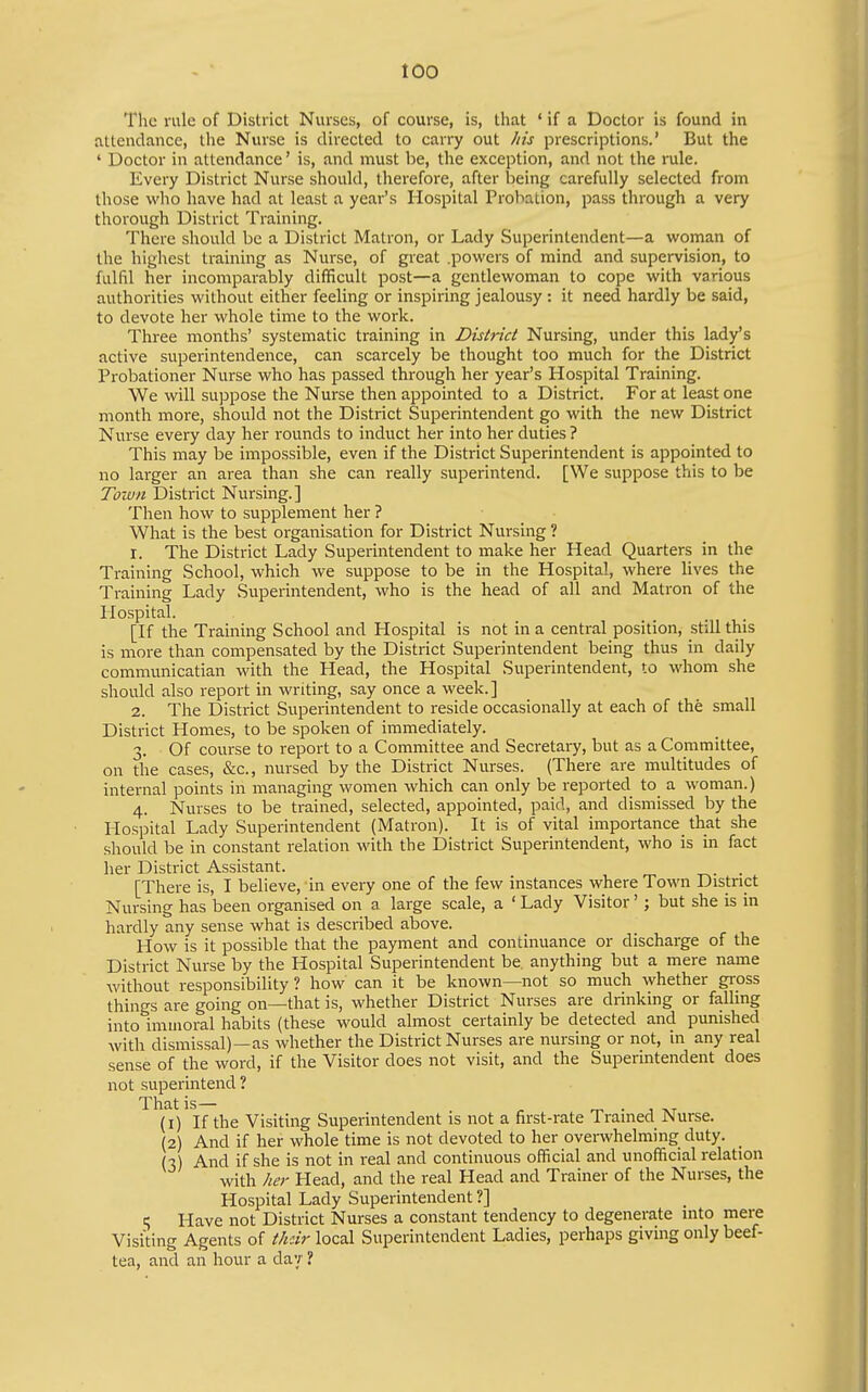 The rule of District Nurses, of course, is, that ♦ if a Doctor is found in attendance, the Nurse is directed to carry out his prescriptions.' But the ' Doctor in attendance' is, and must be, the exception, and not the rule. Every District Nurse should, therefore, after being carefully selected from those who have had at least a year's Hospital Probation, pass through a very thorough District Training. There should be a District Matron, or Lady Superintendent—a woman of the highest training as Nurse, of great .powers of mind and supervision, to fulfil her incomparably difficult post—a gentlewoman to cope with various authorities without either feeling or inspiring jealousy: it need hardly be said, to devote her whole time to the work. Three months' systematic training in District Nursing, under this lady's active superintendence, can scarcely be thought too much for the District Probationer Nurse who has passed through her year's Hospital Training. We will suppose the Nurse then appointed to a District. For at least one month more, should not the District Superintendent go with the new District Nurse every day her rounds to induct her into her duties ? This may be impossible, even if the District Superintendent is appointed to no larger an area than she can really superintend. [We suppose this to be Town District Nursing.] Then how to supplement her ? What is the best organisation for District Nursing ? r. The District Lady Superintendent to make her Head Quarters in the Training School, which we suppose to be in the Hospital, where lives the Training Lady Superintendent, who is the head of all and Matron of the Hospital. [If the Training School and Hospital is not in a central position, still this is more than compensated by the District Superintendent being thus in daily communicatian with the Head, the Hospital Superintendent, to whom she should also report in writing, say once a week. ] 2. The District Superintendent to reside occasionally at each of the small District Homes, to be spoken of immediately. 3. Of course to report to a Committee and Secretary, but as a Committee, on the cases, &c., nursed by the District Nurses. (There are multitudes of internal points in managing women which can only be reported to a woman.) 4. Nurses to be trained, selected, appointed, paid, and dismissed by the Hospital Lady Superintendent (Matron). It is of vital importance that she should be in constant relation with the District Superintendent, who is in fact her District Assistant. . [There is, I believe, in every one of the few instances where Town District Nursing has been organised on a large scale, a ' Lady Visitor'; but she is in hardly any sense what is described above. How is it possible that the payment and continuance or discharge of the District Nurse by the Hospital Superintendent be. anything but a mere name without responsibility ? how can it be known—not so much whether gross things are going on—that is, whether District Nurses are drinking or falling into immoral habits (these would almost certainly be detected and punished with dismissal)—as whether the District Nurses are nursing or not, in any real sense of the word, if the Visitor does not visit, and the Superintendent does not superintend? That is— rr. • 1 AT (1) If the Visiting Superintendent is not a first-rate Trained Nurse. (2) And if her whole time is not devoted to her overwhelming duty. (x) And if she is not in real and continuous official and unofficial relation with her Head, and the real Head and Trainer of the Nurses, the Hospital Lady Superintendent ?] 1; Have not District Nurses a constant tendency to degenerate mto mere Visiting Agents of thdr local Superintendent Ladies, perhaps giving only beef- tea, and an hour a dav ?