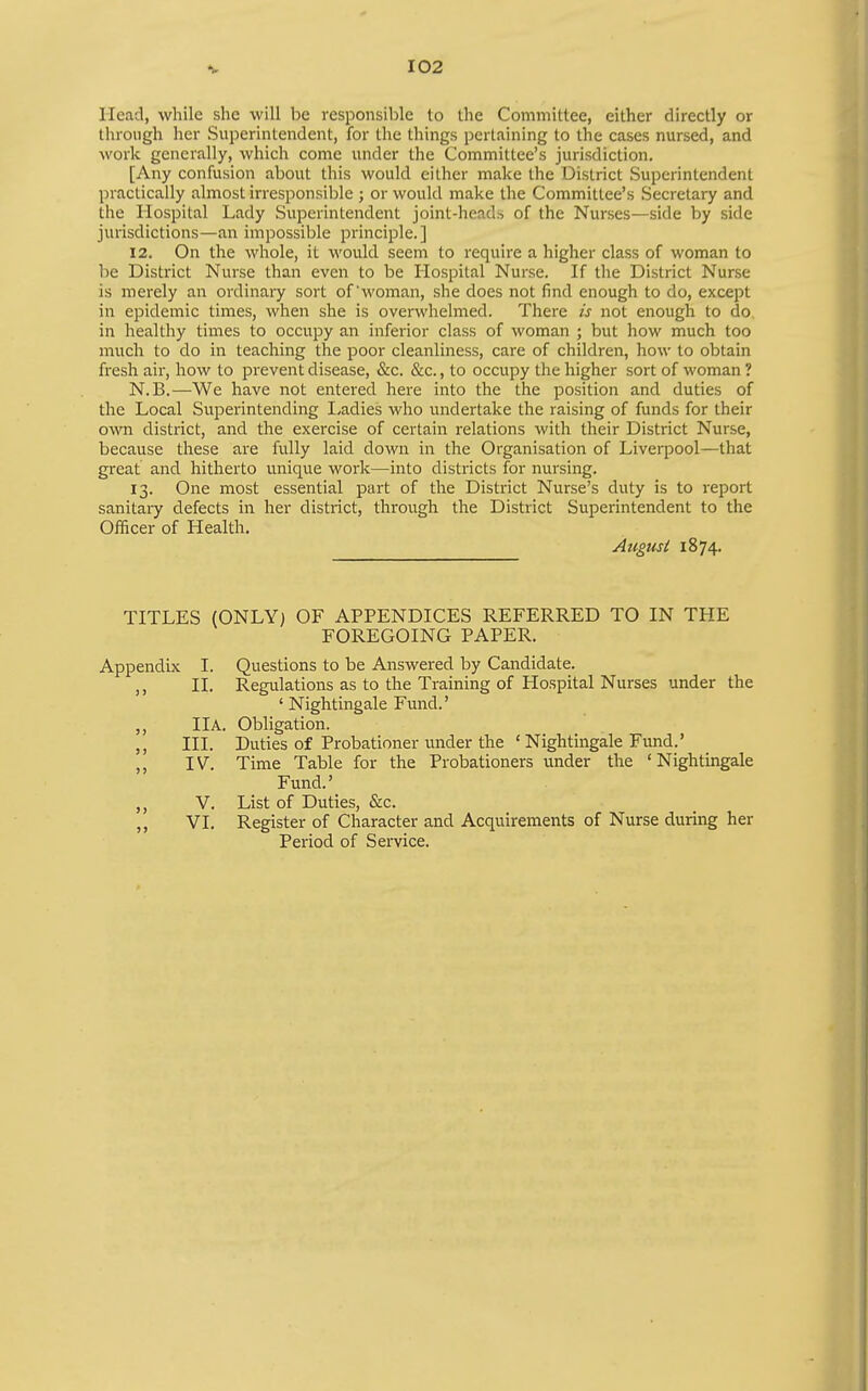 Head, while she will be responsible to the Committee, either directly or tlirongh her Superintendent, for the things pertaining to the cases nursed, and work generally, which come under the Committee's jurisdiction. [Any confusion about this would either make the District Superintendent practically almost irresponsible ; or would make the Committee's Secretary and the Hospital Lady Superintendent joint-heads of the Nurses—side by side jurisdictions—an impossible principle.] 12. On the whole, it would seem to require a higher class of woman to hQ District Nurse than even to be Hospital Nurse. If the District Nurse is merely an ordinary sort of'woman, she does not find enough to do, except in epidemic times, when she is overwhelmed. There is not enough to do in healthy times to occupy an inferior class of woman ; but how much too much to do in teaching the poor cleanliness, care of children, how to obtain fresh air, how to prevent disease, &c. &c., to occupy the higher sort of woman ? N.B.—We have not entered here into the the position and duties of the Local Superintending Ladies who undertake the raising of funds for their own district, and the exercise of certain relations with their District Nurse, because these are fully laid down in the Organisation of Liverpool—that great and hitherto unique work—into districts for nursing. 13. One most essential part of the District Nurse's duty is to report sanitary defects in her district, through the District Superintendent to the Officer of Health. August 1874. TITLES (ONLY) OF APPENDICES REFERRED TO IN THE FOREGOING PAPER. Appendix I. Questions to be Answered by Candidate. II. Regulations as to the Training of Hospital Nurses under the ' Nightingale Fund.' ,, 11 A. Obligation. ,, III. Duties of Probationer under the 'Nightingale Fund.' ,, IV. Time Table for the Probationers under the 'Nightingale Fund.' V. List of Duties, &c. VI. Register of Character and Acquirements of Nurse during her Peiiod of Service.