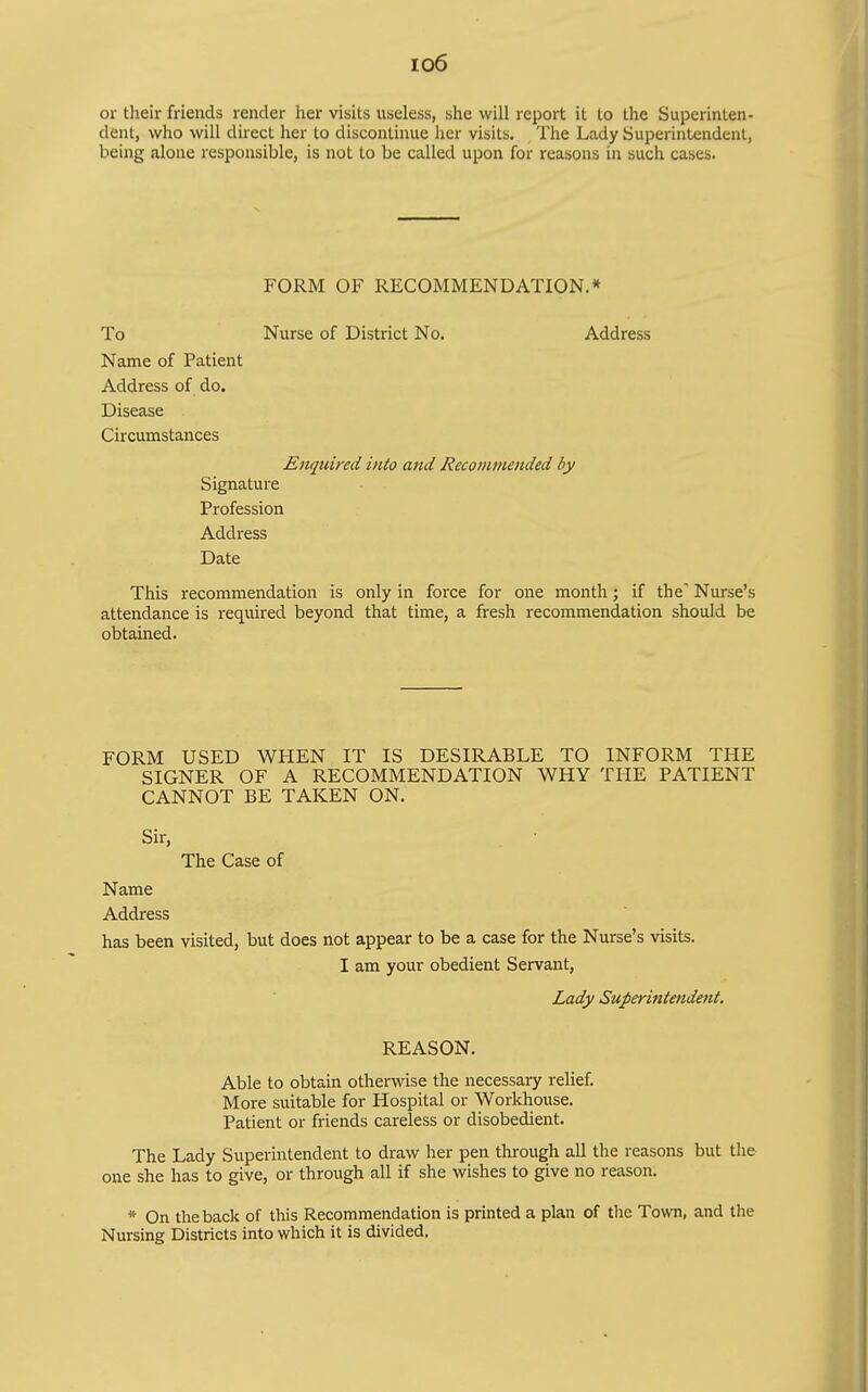 io6 or their friends render her visits useless, she will report it to the Superinten- dent, who will direct her to discontinue her visits. The Lady Superintendent, being alone responsible, is not to be called upon for reasons in such cases. FORM OF RECOMMENDATION.* To Nurse of District No. Address Name of Patient Address of do. Disease Circumstances Enquired into and Recojnmended by Signature Profession Address Date This recommendation is only in force for one month; if the Nurse's attendance is required beyond that time, a fresh recommendation should be obtained. FORM USED WPIEN IT IS DESIRABLE TO INFORM THE SIGNER OF A RECOMMENDATION WHY THE PATIENT CANNOT BE TAKEN ON. Sir, The Case of Name Address has been visited, but does not appear to be a case for the Nurse's visits. I am your obedient Servant, Lady Superintendent. REASON. Able to obtain otherwise the necessary relief. More suitable for Hospital or Workhouse. Patient or friends careless or disobedient. The Lady Superintendent to draw her pen through all the reasons but the one she has to give, or through all if she wishes to give no reason. * On the back of this Recommendation is printed a plan of the Town, and the Nursing Districts into which it is divided.