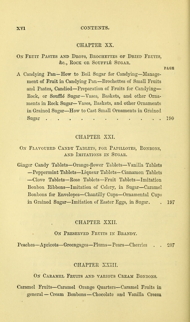 CHAPTER XX. On Fr.riT Pastes and Deops, Beochettes of Deied Feuits, &c., Rock oe Souffle Sijgae. PA.GB A Candying Pan—How to Boil Sugar for Candying—Manage- ment of Fruit in Candying Pan—Brocliettes of Small Fruits and Pastes, Candied—Preparation of Fruits for Candying— Rock, or Soufild Sugar—Yases, Baskets, and other Orna- ments in Rock Sugar—Yases, Baskets, and other Ornaments in Grained Sugar—How to Cast Small Ornaments in Grained Sugar 190 CHAPTER XXI. On Flavoueed Candy Tablets, foe Papillotes, Bonbons, AND Imitations in Sugae. Ginger Candy Tablets—Orange-flower Tablets—Yanilla Tablets —Peppermint Tablets—Liqueur Tablets— Cinnamon Tablets —Clove Tablets—Rose Tablets—Fruit Tablets—Imitation Bonbon Ribbons—Imitation of Celery, in Sugar—Caramel Bonbons for Envelopes—Chantilly Cups—Ornamental Cups in Grained Sugar—Imitation of Easter Eggs, in Sugar. . 197 CHAPTER XXII. On Peeseeved Feuits in Beandy. Peaches—Apricots—Greengages—Plums—Pears—Cherries . . 207 CHAPTER XXIII. On Caeamel Feuits and vaeious Ceeam Bonbons. Caramel Fruits—Caramel Orange Quarters—Caramel Fruits in general — Cream Bonbons — Chocolate and Yanilla Cream