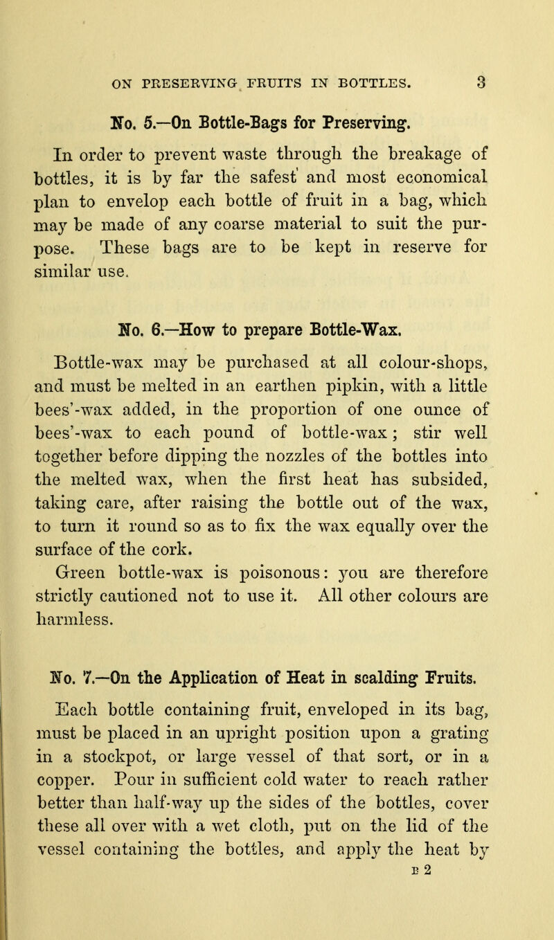 No. 5.--0n Bottle-Bags for Preserving. In order to prevent waste through the breakage of bottles, it is by far the safest' and most economical plan to envelop each bottle of fruit in a bag, which may be made of any coarse material to suit the pur- pose. These bags are to be kept in reserve for similar use. No. 6.—How to prepare Bottle-Wax. Bottle-wax may be purchased at all colour-shops, and must be melted in an earthen pipkin, with a little bees'-wax added, in the proportion of one ounce of bees'-wax to each pound of bottle-wax; stir well together before dipping the nozzles of the bottles into the melted wax, when the first heat has subsided, taking care, after raising the bottle out of the wax, to turn it round so as to fix the wax equally over the surface of the cork. Green bottle-wax is poisonous: you are therefore strictly cautioned not to use it. All other colours are harmless. ¥0. 7.—On the Application of Heat in scalding Fruits. Each bottle containing fruit, enveloped in its bag, must be placed in an upright position upon a grating in a stockpot, or large vessel of that sort, or in a copper. Pour in sufficient cold water to reach rather better than half-way up the sides of the bottles, cover these all over with a wet cloth, put on the lid of the vessel containing the bottles, and apply the heat by E 2