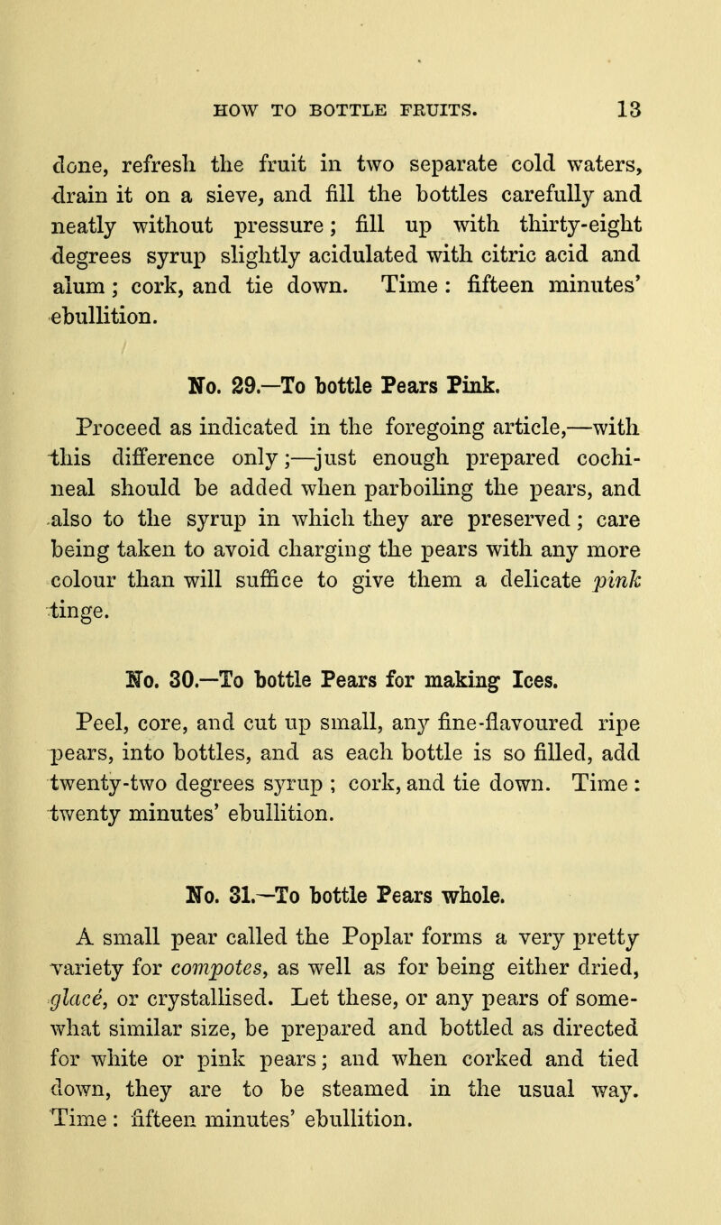 done, refresh the fruit in two separate cold waters, drain it on a sieve, and fill the bottles carefully and neatly without pressure; fill up with thirty-eight degrees syrup slightly acidulated with citric acid and alum; cork, and tie down. Time : fifteen minutes' ebullition. No. 29.—To bottle Pears Pink. Proceed as indicated in the foregoing article,—with ihis difference only;—^just enough prepared cochi- neal should be added when parboiling the pears, and -also to the syrup in which they are preserved; care being taken to avoid charging the pears with any more colour than will suffice to give them a delicate pink tinge. No. 30.—To bottle Pears for making Ices. Peel, core, and cut up small, any fine-flavoured ripe pears, into bottles, and as each bottle is so filled, add twenty-two degrees syrup ; cork, and tie down. Time : twenty minutes' ebullition. No. 31.—To bottle Pears whole. A small pear called the Poplar forms a very pretty variety for compotes, as well as for being either dried, glace, or crystallised. Let these, or any pears of some- what similar size, be prepared and bottled as directed for white or pink pears; and when corked and tied down, they are to be steamed in the usual way. Time : fifteen minutes' ebullition.