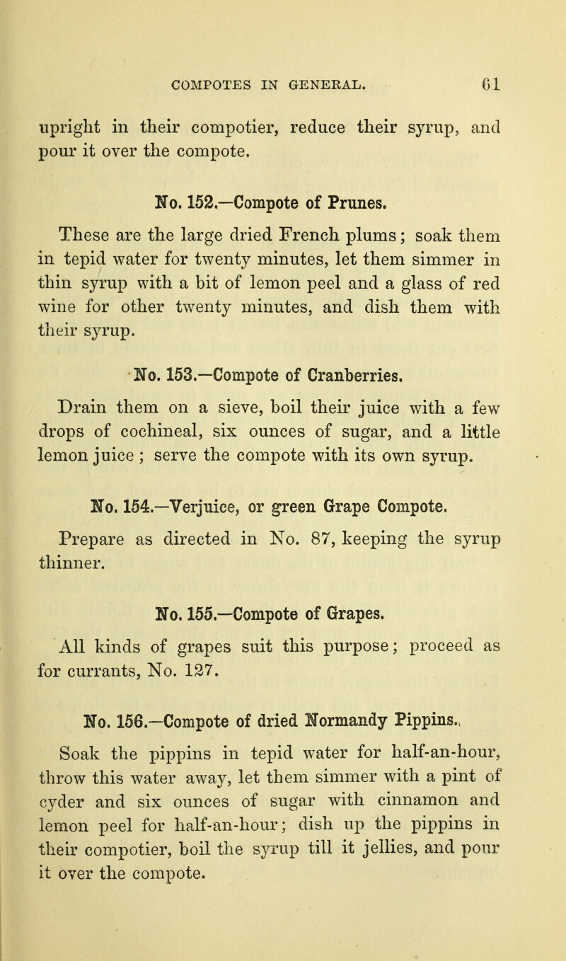 upright in their compotier, reduce their syrup, and pour it over the compote. No. 152—Compote of Prunes. These are the large dried French plums; soak them in tepid water for twenty minutes, let them simmer in thin syrup with a bit of lemon peel and a glass of red wine for other twenty minutes, and dish them with their syrup. Jfo. 153.—Compote of Cranberries. Drain them on a sieve, boil their juice with a few drops of cochineal, six ounces of sugar, and a little lemon juice ; serve the compote with its own syrup. No, 154.—Verjuice, or green Grape Compote. Prepare as directed in No. 87, keeping the syrup thinner. No. 155.—Compote of Grapes. All kinds of grapes suit this purpose; proceed as for currants, No. 127. No. 156.—Compote of dried Normandy Pippins.. Soak the pippins in tepid water for half-an-hour, throw this water away, let them simmer with a pint of cyder and six ounces of sugar with cinnamon and lemon peel for half-an-hour; dish up the pippins in their compotier, boil the syrup till it jellies, and pour it over the compote.