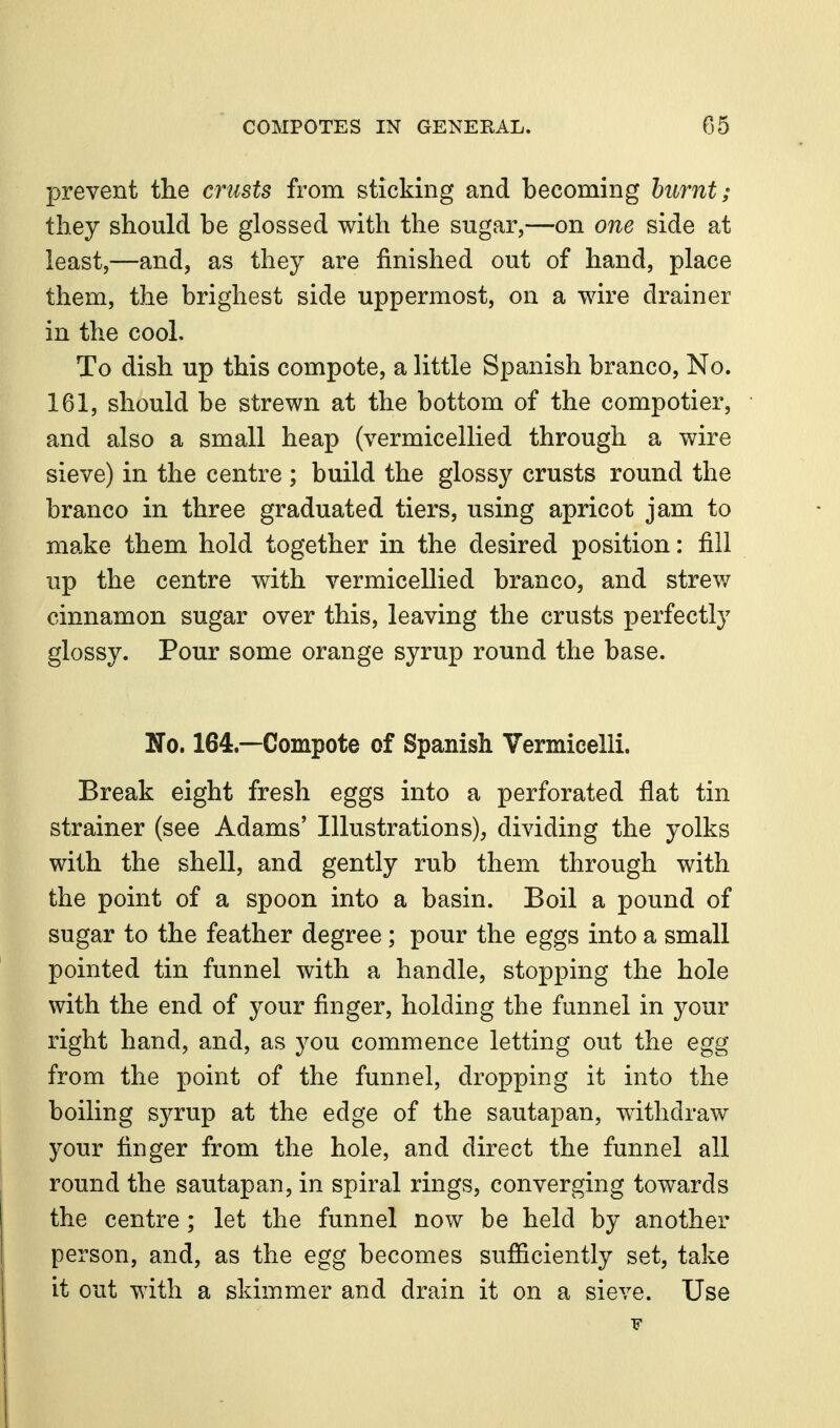 prevent the crusts from sticking and becoming hiirnt; they should be glossed with the sugar,—on one side at least,—and, as they are finished out of hand, place them, the brighest side uppermost, on a wire drainer in the cool. To dish up this compote, a little Spanish branco, No. 161, should be strewn at the bottom of the compotier, and also a small heap (vermicellied through a wire sieve) in the centre ; build the glossy crusts round the branco in three graduated tiers, using apricot jam to make them hold together in the desired position: fill up the centre with vermicellied branco, and strew cinnamon sugar over this, leaving the crusts perfectly glossy. Pour some orange syrup round the base. No. 164.—Compote of Spanish Vermicelli. Break eight fresh eggs into a perforated flat tin strainer (see Adams' Illustrations), dividing the yolks with the shell, and gently rub them through with the point of a spoon into a basin. Boil a pound of sugar to the feather degree ; pour the eggs into a small pointed tin funnel with a handle, stopping the hole with the end of your finger, holding the funnel in your right hand, and, as you commence letting out the egg from the point of the funnel, dropping it into the boiling syrup at the edge of the sautapan, withdraw your finger from the hole, and direct the funnel all round the sautapan, in spiral rings, converging towards the centre; let the funnel now be held by another person, and, as the egg becomes sufficiently set, take it out with a skimmer and drain it on a sieve. Use