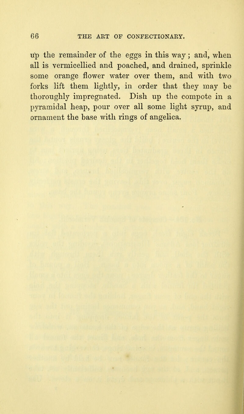 up the remainder of the eggs in this way; and, when all is vermicellied and poached, and drained, sprinkle some orange flower water over them, and with two forks lift them lightly, in order that they may be thoroughly impregnated. Dish up the compote in a pyramidal heap, pour over all some light syrup, and ornament the base with rings of angelica.