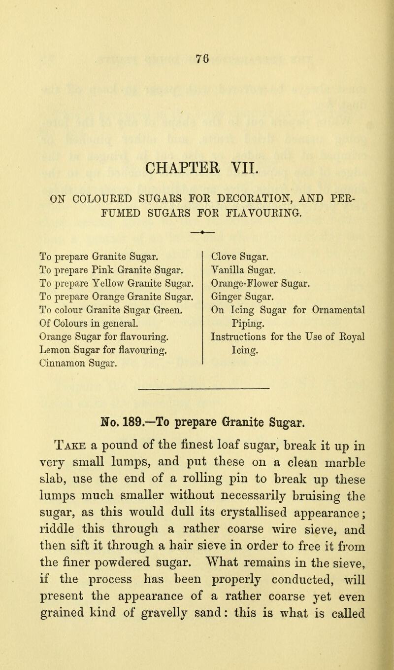 CHAPTER VII. 0]^ COLOURED SUGAES FOR DECORATIOIT, AIsTD PER- FUMED SUGARS FOR FLAYOURING. To prepare Granite Sugar. To prepare Pink Granite Sugar. To prepare Yellow Granite Sugar. To prepare Orange Granite Sugar. To colour Granite Sugar Green. Of Colours in general. Orange Sugar for flavouring. Lemon Sugar for flavouring. Cinnamon Sugar. Clove Sugar. Yanilla Sugar. Orange-Flower Sugar. Ginger Sugar. On Icing Sugar for Ornamental Piping. Instructions for the Use of Royal Icing. No. 189.—To prepare Granite Sugar. Take a pound of the finest loaf sugar, break it up in very small lumps, and put these on a clean marble slab, use the end of a rolling pin to break up these lumps much smaller without necessarily bruising the sugar, as this would dull its crystallised appearance; riddle this through a rather coarse wire sieve, and then sift it through a hair sieve in order to free it from the finer powdered sugar. What remains in the sieve, if the process has been properly conducted, will present the appearance of a rather coarse yet even grained kind of gravelly sand: this is what is called