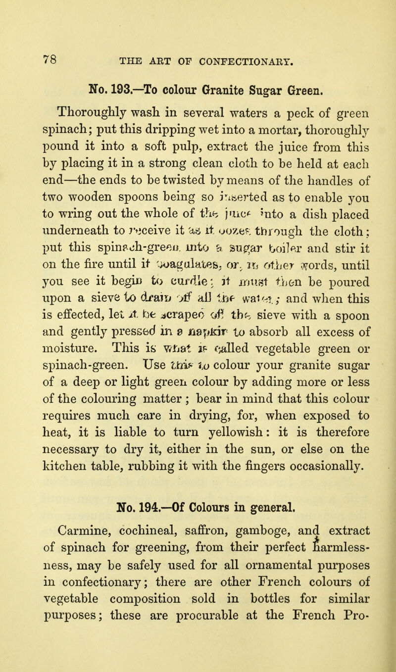 No. 193.—To colour Granite Sug-ar Green. Thoroughly wash in several waters a peck of green spinach; put this dripping wet into a mortar, thoroughly pound it into a soft pulp, extract the juice from this by placing it in a strong clean cloth to be held at each end—the ends to be twisted by means of the handles of two wooden spoons being so i'^iberted as to enable you to wring out the whole of ihh |'uc<^ ?nto a dish placed underneath to 7>3ceive it aii it ooze^^: through the cloth; put this spin?.oh-gree/i. mto a su^^ar boiler and stir it on the fire until it •;uagalates. or, m other v^ords, until you see it begix) to eurdle: 3f jrjtist then be poured upon a sieve to draiu '>tf aU im wai<^T.; and when this is effected, let it be ;*crapeo of! thh sieve with a spoon and gently pressed in 8 BafiKir to absorb all excess of moisture. This is Y^ti'at ^.alled vegetable green or spinach-green. Use Uiif^ lo colour your granite sugar of a deep or light green colour by adding more or less of the colouring matter ; bear in mind that this colour requires much care in drying, for, when exposed to heat, it is liable to turn yellowish: it is therefore necessary to dry it, either in the sun, or else on the kitchen table, rubbing it with the fingers occasionally. No. 194.--0f Colours in general. Carmine, cochineal, saffron, gamboge, and extract of spinach for greening, from their perfect J^armless- ness, may be safely used for all ornamental purposes in confectionary; there are other French colours of vegetable composition sold in bottles for similar purposes; these are procurable at the French Pro-