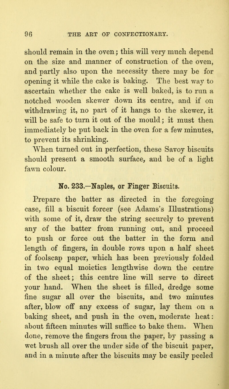 should remain in the oven; this will very much depend on the size and manner of construction of the oven, and partly also upon the necessity there may be for opening it while the cake is baking. The best way to ascertain whether the cake is well baked, is to run a notched wooden skewer down its centre, and if on withdrawing it, no part of it hangs to the skewer, it will be safe to turn it out of the mould; it must then immediately be put back in the oven for a few minutes, to prevent its shrinking. When turned out in perfection, these Savoy biscuits should present a smooth surface, and be of a light fawn colour. No. 233.—Naples, or Finger Biscuits. Prepare the batter as directed in the foregoing case, fill a biscuit forcer (see Adams's Illustrations) with some of it, draw the string securely to prevent any of the batter from running out, and proceed to push or force out the batter in the form and length of fingers, in double rows upon a half sheet of foolscap paper, which has been previously folded in two equal moieties lengthwise down the centre of the sheet; this centre line will serve to direct your hand. When the sheet is filled, dredge some fine sugar all over the biscuits, and two minutes after, blow off any excess of sugar, lay them on a baking sheet, and push in the oven, moderate heat: about fifteen minutes will sujB&ce to bake them. When done, remove the fingers from the paper, by passing a wet brush all over the under side of the biscuit paper, and in a minute after the biscuits may be easily peeled