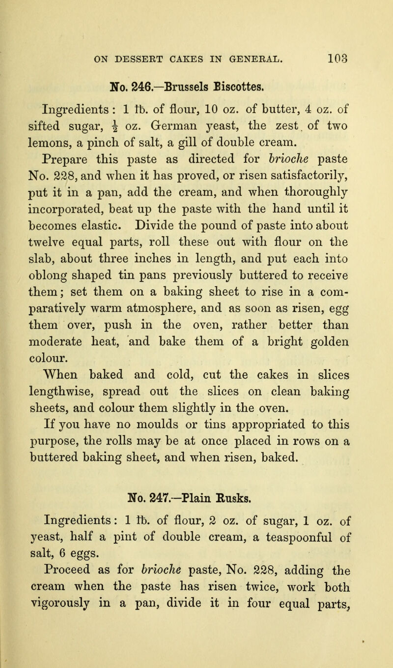 No. 246—Brussels Biscottes. Ingredients : 1 fb. of flour, 10 oz. of butter, 4 oz. of sifted sugar, ^ oz. German yeast, the zest, of two lemons, a pinch of salt, a gill of double cream. Prepare this paste as directed for brioche paste No. 228, and when it has proved, or risen satisfactorily, put it in a pan, add the cream, and when thoroughly incorporated, beat up the paste with the hand until it becomes elastic. Divide the pound of paste into about twelve equal parts, roll these out with flour on the slab, about three inches in length, and put each into oblong shaped tin pans previously buttered to receive them; set them on a baking sheet to rise in a com- paratively warm atmosphere, and as soon as risen, egg them over, push in the oven, rather better than moderate heat, and bake them of a bright golden colour. When baked and cold, cut the cakes in slices lengthwise, spread out the slices on clean baking sheets, and colour them slightly in the oven. If you have no moulds or tins appropriated to this purpose, the rolls may be at once placed in rows on a buttered baking sheet, and when risen, baked. No. 247.~Plain Rusks. Ingredients: 1 lb. of flour, 2 oz. of sugar, 1 oz. of yeast, half a pint of double cream, a teaspoonful of salt, 6 eggs. Proceed as for brioche paste. No. 228, adding the cream when the paste has risen twice, work both vigorously in a pan, divide it in four equal parts^