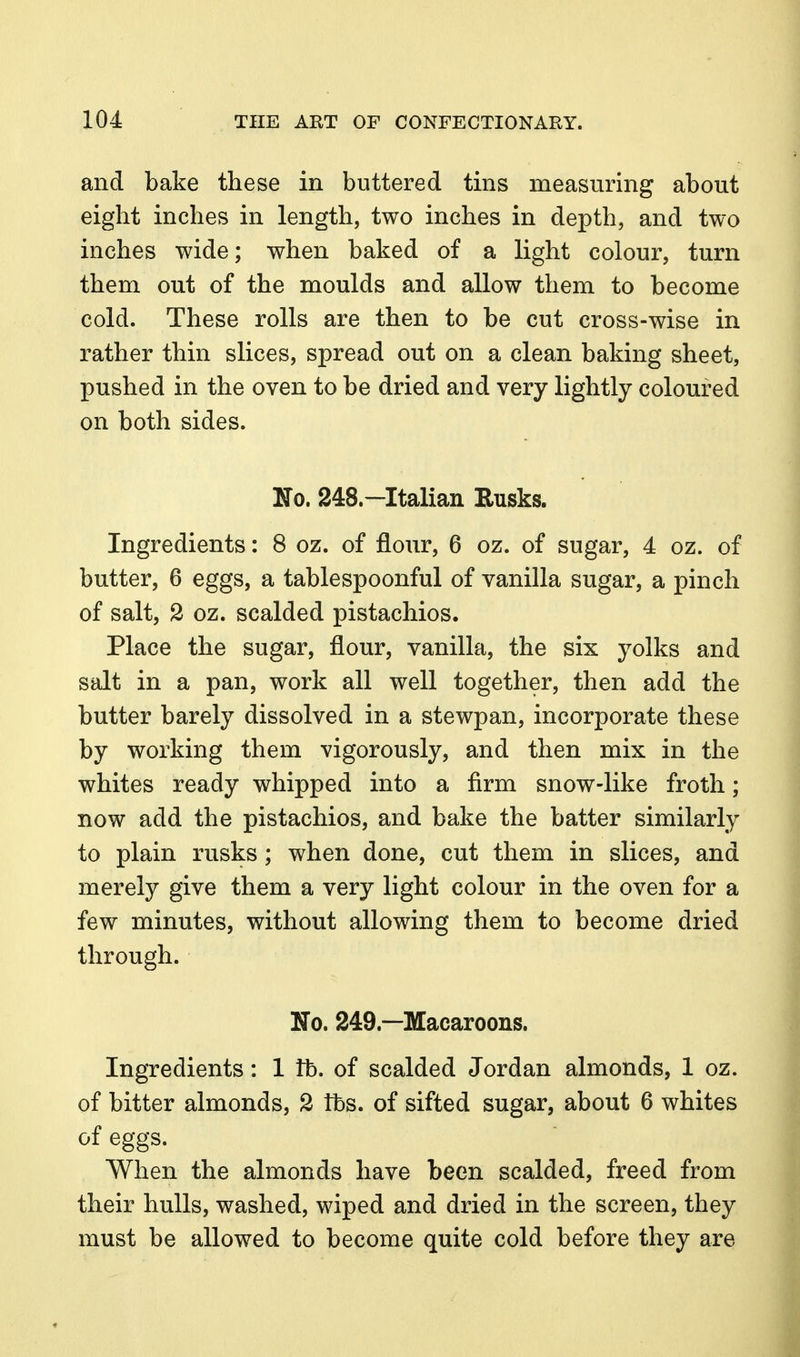 and bake these in buttered tins measuring about eight inches in length, two inches in depth, and two inches wide; when baked of a light colour, turn them out of the moulds and allow them to become cold. These rolls are then to be cut cross-wise in rather thin slices, spread out on a clean baking sheet, pushed in the oven to be dried and very lightly coloured on both sides. No. 248.—Italian Rusks. Ingredients: 8 oz. of flour, 6 oz. of sugar, 4 oz. of butter, 6 eggs, a tablespoonful of vanilla sugar, a pinch of salt, 2 oz. scalded pistachios. Place the sugar, flour, vanilla, the six yolks and salt in a pan, work all well together, then add the butter barely dissolved in a stewpan, incorporate these by working them vigorously, and then mix in the whites ready whipped into a firm snow-like froth; now add the pistachios, and bake the batter similarly to plain rusks; when done, cut them in slices, and merely give them a very light colour in the oven for a few minutes, without allowing them to become dried through. No. 249.—Macaroons. Ingredients: 1 lb. of scalded Jordan almonds, 1 oz. of bitter almonds, 2 lbs. of sifted sugar, about 6 whites of eggs. When the almonds have been scalded, freed from their hulls, washed, wiped and dried in the screen, they must be allowed to become quite cold before they are