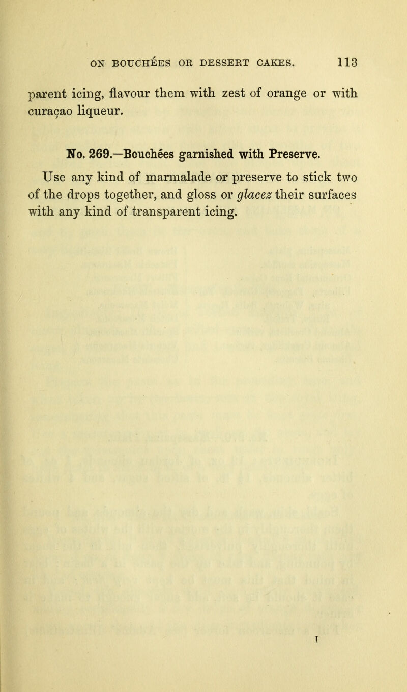 parent icing, flavour them with zest of orange or with cura9ao liqueur. No. 269.—Bouchees garnished with Preserve. Use any kind of marmalade or preserve to stick two of the drops together, and gloss or glacez their surfaces with any kind of transparent icing. I