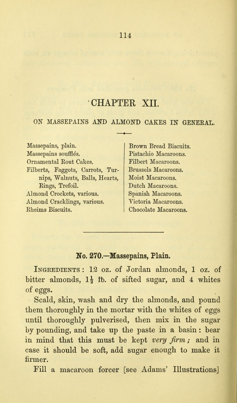 CHAPTER XIL ON MASSEPAINS AKD ALMOIfD CAKES m GENERAL. Massepains, plain. Massepains souffles. Ornamental Rout Cakes. Filberts, Faggots, Carrots, Tur- nips, Walnuts, Balls, Hearts, Rings, Trefoil. Almond Crockets, various. Almond Cracklings, various. Rheims Biscuits. Brown Bread Biscuits. Pistacliio Macaroons. Filbert Macaroons. Brussels Macaroons. Moist Macaroons. Dutch. Macaroons. Spanish. Macaroons. Victoria Macaroons. Chocolate Macaroons. No. 270.—Massepains, Plain. Ingredients : 12 oz. of Jordan almonds, 1 oz. of bitter almonds, li tb. of sifted sugar, and 4 whites of eggs. Scald, skin, wash and dry the almonds, and pound them thoroughly in the mortar with the whites of eggs until thoroughly pulverised, then mix in the sugar by pounding, and take up the paste in a basin: bear in mind that this must be kept very firm; and in case it should be soft, add sugar enough to make it firmer. Fill a macaroon forcer [see Adams' Illustrations]