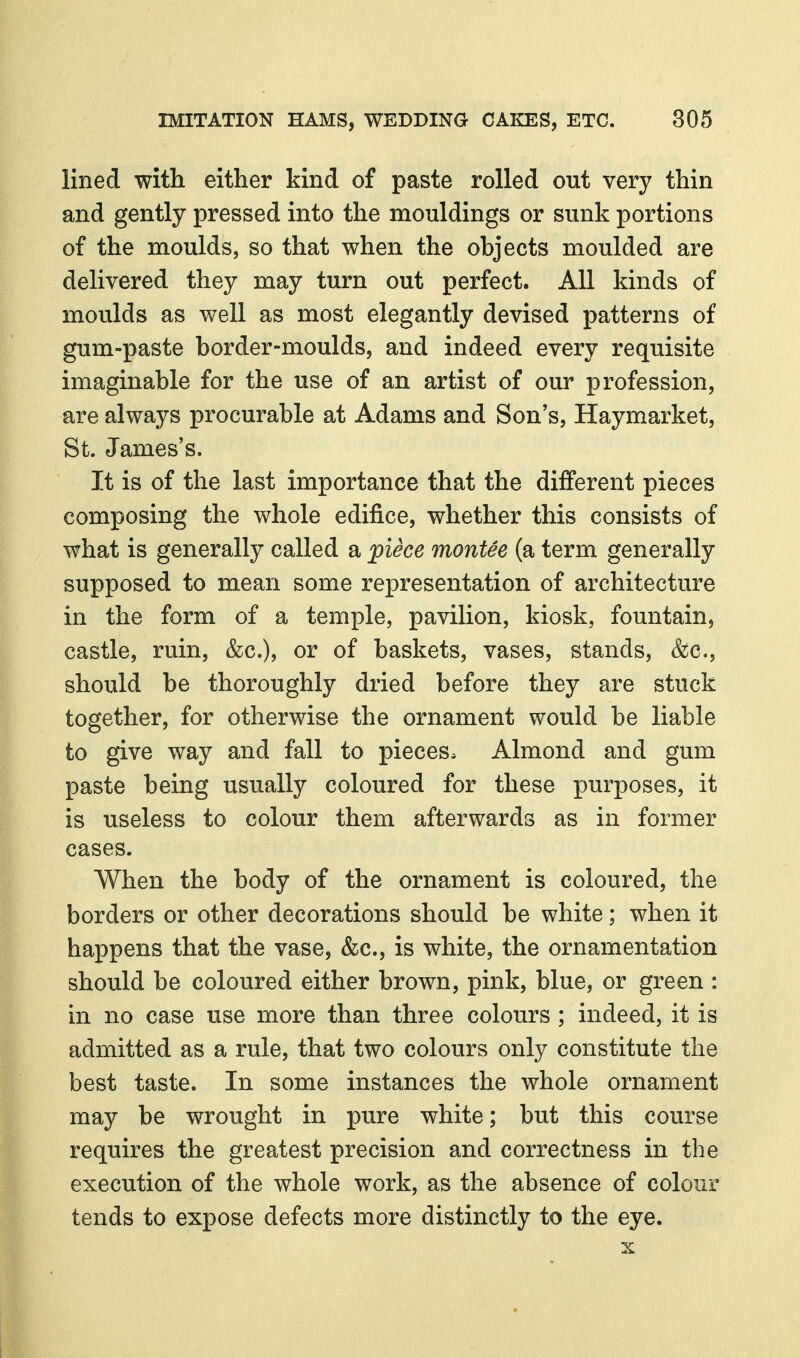 lined with either kind of paste rolled out very thin and gently pressed into the mouldings or sunk portions of the moulds, so that when the objects moulded are delivered they may turn out perfect. All kinds of moulds as well as most elegantly devised patterns of gum-paste border-moulds, and indeed every requisite imaginable for the use of an artist of our profession, are always procurable at Adams and Son's, Haymarket, St. James's. It is of the last importance that the different pieces composing the whole edifice, whether this consists of what is generally called a piece montee (a term generally supposed to mean some representation of architecture in the form of a temple, pavilion, kiosk, fountain, castle, ruin, &c.), or of baskets, vases, stands, &c., should be thoroughly dried before they are stuck together, for otherwise the ornament would be liable to give way and fall to pieces. Almond and gum paste being usually coloured for these purposes, it is useless to colour them afterwards as in former cases. When the body of the ornament is coloured, the borders or other decorations should be white; when it happens that the vase, &c., is white, the ornamentation should be coloured either brown, pink, blue, or green : in no case use more than three colours; indeed, it is admitted as a rule, that two colours only constitute the best taste. In some instances the whole ornament may be wrought in pure white; but this course requires the greatest precision and correctness in the execution of the whole work, as the absence of colour tends to expose defects more distinctly to the eye.