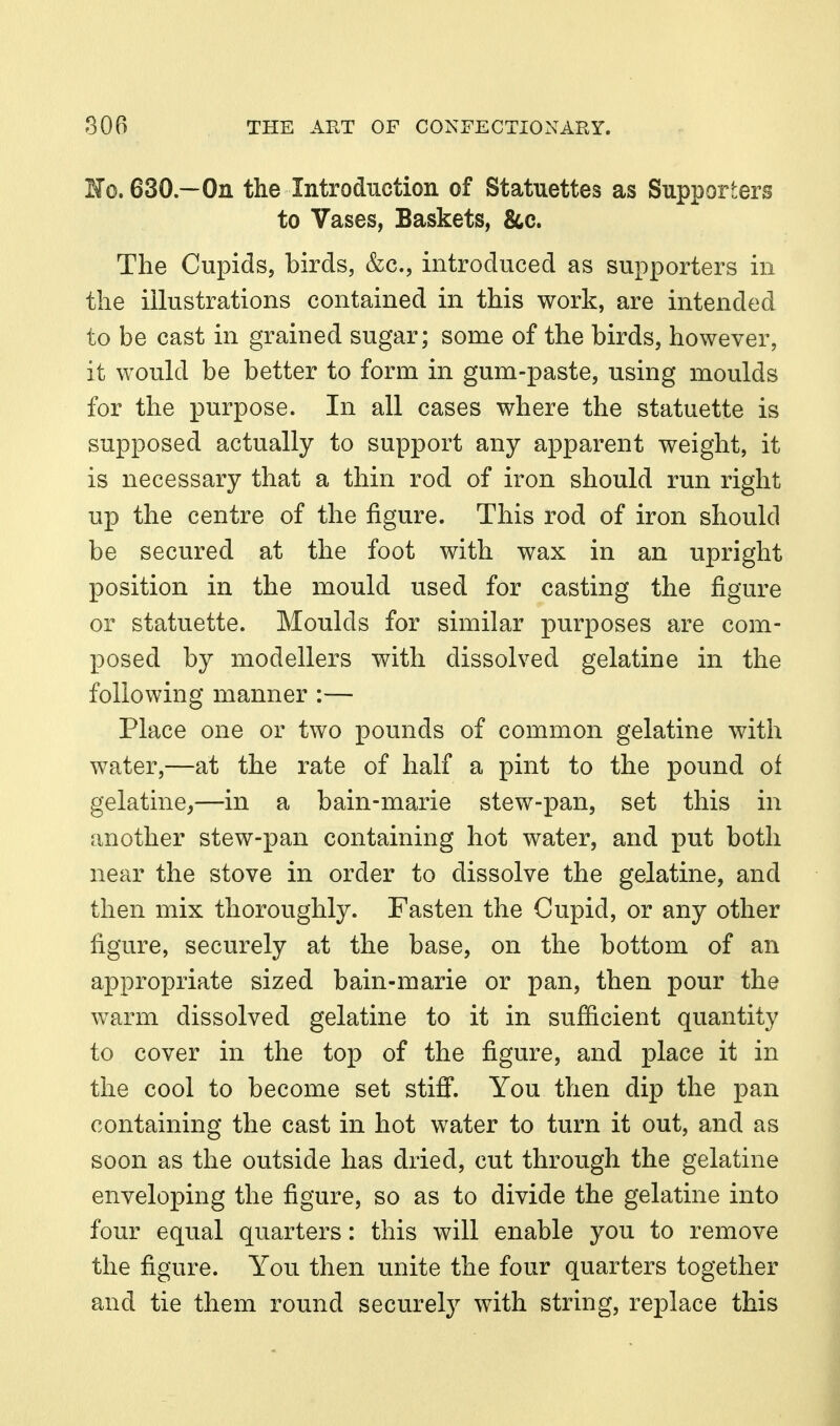 Fo.630—On the Introduction of Statuettes as Supporters to Vases, Baskets, 8cc. The Cupids, birds, &c., introduced as supporters in the illustrations contained in this work, are intended to be cast in grained sugar; some of the birds, however, it would be better to form in gum-paste, using moulds for the purpose. In all cases where the statuette is supposed actually to support any apparent weight, it is necessary that a thin rod of iron should run right up the centre of the figure. This rod of iron should be secured at the foot with wax in an upright position in the mould used for casting the figure or statuette. Moulds for similar purposes are com- posed by modellers with dissolved gelatine in the following manner :— Place one or two pounds of common gelatine with water,—at the rate of half a pint to the poimd of gelatine,—in a bain-marie stew-pan, set this in another stew-pan containing hot water, and put both near the stove in order to dissolve the gelatine, and then mix thoroughly. Fasten the Cupid, or any other figure, securely at the base, on the bottom of an appropriate sized bain-marie or pan, then pour the warm dissolved gelatine to it in sufficient quantity to cover in the top of the figure, and place it in the cool to become set stiff. You then dip the pan containing the cast in hot water to turn it out, and as soon as the outside has dried, cut through the gelatine enveloping the figure, so as to divide the gelatine into four equal quarters: this will enable you to remove the figure. You then unite the four quarters together and tie them round securely with string, replace this