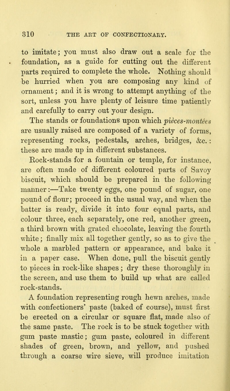 to imitate; yon must also draw out a scale for the foundation, as a guide for cutting out the different parts required to complete the whole. Nothing should be hurried when you are composing any kind of ornament; and it is wrong to attempt anything of the sort, unless you have plenty of leisure time patiently and carefully to carry out your design. The stands or foundations upon which pieces-montees are usually raised are composed of a variety of forms, representing rocks, pedestals, arches, bridges, &c.: these are made up in different substances. Eock-stands for a fountain or temple, for instance, are often made of different coloured parts of Savoy biscuit, which should be prepared in the following manner:—Take twenty eggs, one pound of sugar, one pound of flour; proceed in the usual way, and when the batter is ready, divide it into four equal parts, and colour three, each separately, one red, another green, a third brown with grated chocolate, leaving the fourth white; finally mix all together gently, so as to give the whole a marbled pattern or appearance, and bake it in a paper case. When done, pull the biscuit gently to pieces in rock-like shapes; dry these thoroughly in the screen, and use them to build up what are called rock-stands. A foundation representing rough hewn arches, made with confectioners' paste (baked of course), must first be erected on a circular or square flat, made also of the same paste. The rock is to be stuck together with gum paste mastic; gum paste, coloured in different shades of green, brown, and yellow, and pushed through a coarse wire sieve, will produce imitation