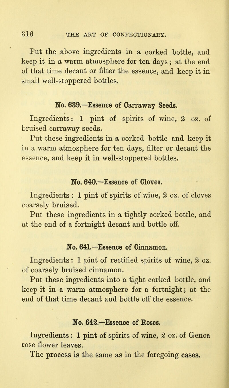 Put the above ingredients in a corked bottle, and keep it in a warm atmosphere for ten days; at the end of that time decant or filter the essence, and keep it in small well-stoppered bottles. No. 639.—Essence of Carraway Seeds. Ingredients: 1 pint of spirits of wine, 2 oz. of bruised carraway seeds. Put these ingredients in a corked bottle and keep it in a warm atmosphere for ten days, filter or decant the essence, and keep it in well-stoppered bottles. No. 640.—Essence of Cloves. Ingredients : 1 pint of spirits of wine, 2 oz. of cloves coarsely bruised. Put these ingredients in a tightly corked bottle, and at the end of a fortnight decant and bottle off. No. 641.—Essence of Cinnamon. Ingredients: 1 pint of rectified spirits of wine, 2 oz. of coarsely bruised cinnamon. Put these ingredients into a tight corked bottle, and keep it in a warm atmosphere for a fortnight; at the end of that time decant and bottle off the essence. No. 642.—Essence of Roses. Ingredients: 1 pint of spirits of wine, 2 oz. of Genoa rose flower leaves. The process is the same as in the foregoing cases.