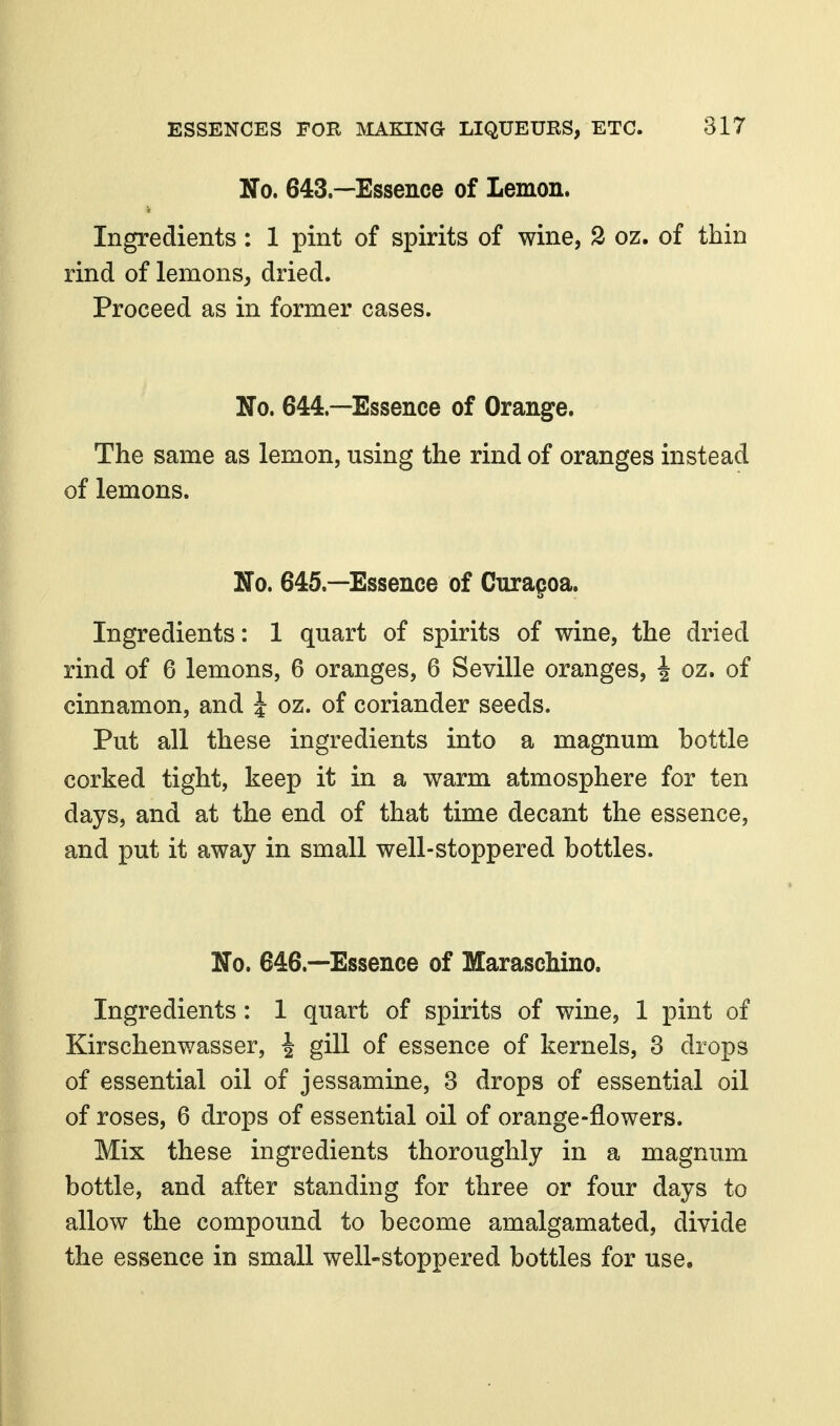 No. 643.—Essence of Lemon. Ingredients: 1 pint of spirits of wine, 2 oz. of thin rind of lemons, dried. Proceed as in former cases. No. 644.—Essence of Orange. The same as lemon, using the rind of oranges instead of lemons. No. 645.—Essence of Curapoa. Ingredients: 1 quart of spirits of wine, the dried rind of 6 lemons, 6 oranges, 6 Seville oranges, i oz. of cinnamon, and i oz. of coriander seeds. Put all these ingredients into a magnum bottle corked tight, keep it in a warm atmosphere for ten days, and at the end of that time decant the essence, and put it away in small well-stoppered bottles. No. 646.—Essence of Maraschino. Ingredients: 1 quart of spirits of wine, 1 pint of Kirschenwasser, ^ gill of essence of kernels, 3 drops of essential oil of jessamine, 3 drops of essential oil of roses, 6 drops of essential oil of orange-flowers. Mix these ingredients thoroughly in a magnum bottle, and after standing for three or four days to allow the compound to become amalgamated, divide the essence in small well-stoppered bottles for use.