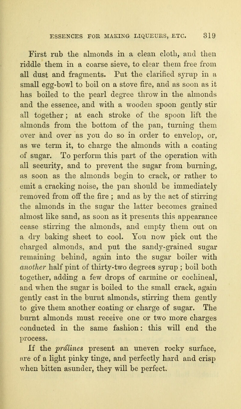 First rub the almonds in a clean cloth, and then riddle them in a coarse sieve, to clear them free from all dust and fragments. Put the clarified s^Tup in a small egg-bowl to boil on a stove fire, and as soon as it has boiled to the pearl degree throw in the ahnonds and the essence, and with a wooden spoon gently stir all together; at each stroke of the spoon lift the almonds from the bottom of the pan, turning them over and over as you do so in order to envelop, or, as we term it, to charge the almonds with a coating of sugar. To perform this part of the operation with all security, and to prevent the sugar from burning, as soon as the almonds begin to crack, or rather to emit a cracking noise, the pan should be immediately removed from off the fire ; and as by the act of stirring the almonds in the sugar the latter becomes grained almost like sand, as soon as it presents this appearance cease stirring the almonds, and empty them out on a dry baking sheet to cool. You now pick out the charged almonds, and put the sandy-grained sugar remaining behind, again into the sugar boiler with another half pint of thirty-two degrees syrup ; boil both together, adding a few drops of carmine or cochineal, and when the sugar is boiled to the small crack, again gently cast in the burnt almonds, stirring them gently to give them another coating or charge of sugar. The burnt almonds must receive one or two more charges conducted in the same fashion: this will end the process. If the pralines present an uneven rocky surface, are of a light pinky tinge, and perfectly hard and crisp when bitten asunder, they will be perfect.