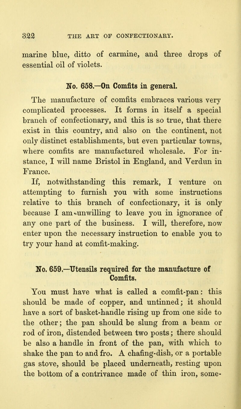 marine blue, ditto of carmine, and three drops of essential oil of violets. No. 658.—On Comfits in general. The manufacture of comfits embraces various very complicated processes. It forms in itself a special branch of confectionary, and this is so true, that there exist in this country, and also on the continent, not only distinct establishments, but even particular towns, where comfits are manufactured wholesale. For in- stance, I will name Bristol in England, and Verdun in France. If, notwithstanding this remark, I venture on attempting to furnish you with some instructions relative to this branch of confectionary, it is only because I am ^.unwilling to leave you in ignorance of any one part of the business. I will, therefore, now enter upon the necessary instruction to enable you to try your hand at comfit-making. No. 659.—Utensils required for the manufacture of Comfits. You must have what is called a comfit-pan: this should be made of copper, and untinned; it should have a sort of basket-handle rising up from one side to the other; the pan should be slung from a beam or rod of iron, distended between two posts; there should be also a handle in front of the pan, with which to shake the pan to and fro. A chafing-dish, or a portable gas stove, should be placed underneath^ resting upon the bottom of a contrivance made of thin iron, some-