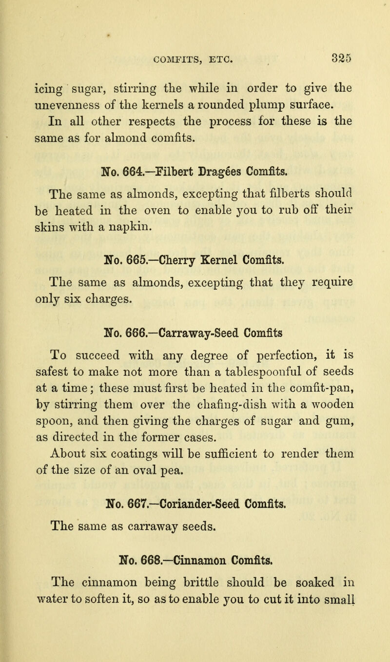 icing sugar, stirring the while in order to give the unevenness of the kernels a rounded plump surface. In all other respects the process for these is the same as for almond comfits. ITo. 664.—Filbert Drawees Comfits. The same as almonds, excepting that filberts should be heated in the oven to enable you to rub off their skins with a napkin. No. 665.—Cherry Kernel Comfits. The same as almonds, excepting that they require only six charges. No. 666.—Carraway-Seed Comfits To succeed with any degree of perfection, it is safest to make not more than a tablespoonful of seeds at a time; these must first be heated in the comfit-pan, by stirring them over the chafing-dish with a wooden spoon, and then giving the charges of sugar and gum, as directed in the former cases. About six coatings will be sufficient to render them of the size of an oval pea. No. 667.—Coriander-Seed Comfits. The same as carraway seeds. No, 668.—Cinnamon Comfits. The cinnamon being brittle should be soaked in water to soften it, so as to enable you to cut it into small