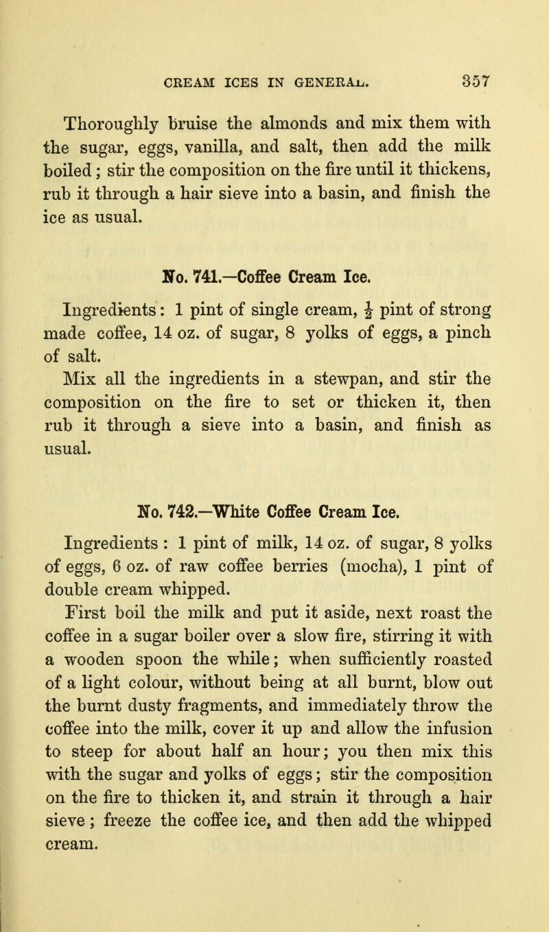 Thoroughly bruise the almonds and mix them with the sugar, eggs, vanilla, and salt, then add the milk boiled; stir the composition on the fire until it thickens, rub it through a hair sieve into a basin, and finish the ice as usual. No. 741.—Coffee Cream Ice. Ingredients: 1 pint of single cream, J pint of strong made coffee, 14 oz. of sugar, 8 yolks of eggs, a pinch of salt. Mix all the ingredients in a stewpan, and stir the composition on the fire to set or thicken it, then rub it through a sieve into a basin, and finish as usual. No. 742.—White Coffee Cream Ice. Ingredients : 1 pint of milk, 14 oz. of sugar, 8 yolks of eggs, 6 oz. of raw coffee berries (mocha), 1 pint of double cream whipped. First boil the milk and put it aside, next roast the coffee in a sugar boiler over a slow fire, stirring it with a wooden spoon the while; when sufficiently roasted of a light colour, without being at all burnt, blow out the burnt dusty fragments, and immediately throw the coffee into the milk, cover it up and allow the infusion to steep for about half an hour; you then mix this with the sugar and yolks of eggs; stir the composition on the fire to thicken it, and strain it through a hair sieve; freeze the coffee ice, and then add the whipped cream.