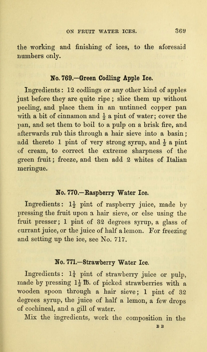 the working and finishing of ices, to the aforesaid numbers only. No. 769.—Green Codling Apple Ice. Ingredients: 12 codlings or any other kind of apples just before they are quite ripe ; slice them up without peeling, and place them in an untinned copper pan with a bit of cinnamon and J a pint of water; cover the pan, and set them to boil to a pulp on a brisk fire, and afterwards rub this through a hair sieve into a basin ; add thereto 1 pint of very strong syrup, and J a pint of cream, to correct the extreme sharpness of the green fruit; freeze, and then add 2 whites of Italian meringue. No. 770.—Raspberry Water Ice. Ingredients: 1| pint of raspberry juice, made by pressing the fruit upon a hair sieve, or else using the fruit presser; 1 pint of 32 degrees syrup, a glass of currant juice, or the juice of half a lemon. For freezing and setting up the ice, see No. 717. No. 771.—Strawberry Water Ice. Ingredients: 1J pint of strawberry juice or pulp, made by pressing IJUb. of picked strawberries with a wooden spoon through a hair sieve; 1 pint of 32 degrees syrup, the juice of half a lemon, a few drops of cochineal, and a gill of water. Mix the ingredients, work the composition in the B B