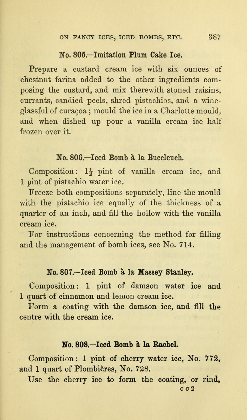 No, 805—Imitation Plum Cake Ice. Prepare a custard cream ice with six ounces of chestnut farina added to the other ingredients com- posing the custard, and mix therewith stoned raisins, currants, candied peels, shred pistachios, and a wine- glassful of curacoa ; mould the ice in a Charlotte mould, and when dished up pour a vanilla cream ice half frozen over it. No. 806.—Iced Bomb a la Buccleuch. Composition: 1| pint of vanilla cream ice, and 1 pint of pistachio water ice. Freeze both compositions separately, line the mould with the pistachio ice equally of the thickness of a quarter of an inch, and fill the hollow with the vanilla cream ice. For instructions concerning the method for filling and the management of bomb ices, see No. 714. No. 807.—Iced Bomb a la Massey Stanley. Composition: 1 pint of damson water ice and 1 quart of cinnamon and lemon cream ice. Form a coating with the damson ice, and fill the centre with the cream ice. No. 808.—Iced Bomb a la Eachel. Composition: 1 pint of cherry water ice, No. 772, and 1 quart of Plombieres, No. 728. Use the cherry ice to form the coating, or rbid,