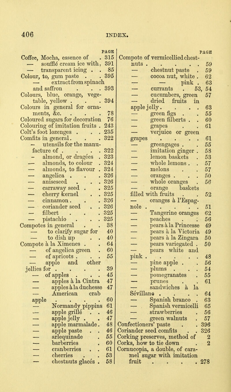 PAGE Coffee, Mocha, essence of .315 — souffle cream ice with. 391 — transparent icing . . 85 Colour, to, gum paste . . 395 — extract from spinach and saffron . . .393 Colours, blue, orange, vege- table, yellow . Colours in general for orna- ments, &c. Coloured sugars for decoration Colouring of imitation fruits , Colt's foot lozenges . . , Comfits in general. — utensils for the manu- facture of . . . , almond, or di-agees . — almonds, to colour . — ahnonds, to flavour . — angelica . — aniseseed — carraway seed — cherry kernel — cinnamon. — coriander seed — filbert — pistachio Compotes in general — to clarify sugar for — to dish up Compote a la Ximenes — of angelica green — of apricots . . . — apple and other jellies for . — of apples . . . — apples a la Cintra — apples k la duchesse — American crab 394 78 76 243 235 322 322 323 324 324 326 326 325 325 326 326 325 325 38 40 40 64 60 55 apple . . . .60 — Normandy pippins 61 46 47 apple grille apple jelly . apple marmalade. apple paste . . arlequinade barberries cranberries . . cherries chestnuts glaces . PAGE Compote of vermicellied chest- nuts 59 — chestnut paste . 59 — cocoa nut, white . 62 — — pink . 63 — currants . 53, 54 — cucumbers, green 57 — dried fruits in apple jelly. . . . 63 — green figs . . 55 — green filberts . . 60 — grapes . .61 — verjuice or green grapes . . . . 61 — greengages . . 55 — imitation ginger . 58 — lemon baskets . 53 — whole lemons. . 57 — melons . .57 oranges . . . 50 — whole oranges . 56 — orange baskets filled with fruits . .52 • — oranges k I'Espag- nole 51 — Tangerine oranges 62 — peaches . .56 — pears k la Princesse 49 — pears a la Victoria 49 — pears a la Zingara 50 — pears variegated . 50 — pears white and pink 48 — pine apple . .56 — plums . . . 54 — pomegranates . 55 — prunes . .61 — sandwiches a la Sevillane . . . . 64 — Spanish branco . 63 — Spanish vermicelli 65 — strawberries . 56 — green walnuts . 57 Confectioners' paste . . 396 Coriander seed comfits . . 326 Corking preserves, method of 2 Corks, how to tie down . 2 Cornucopia, a double, of cara- mel sugar with imitation fruit . . . .278