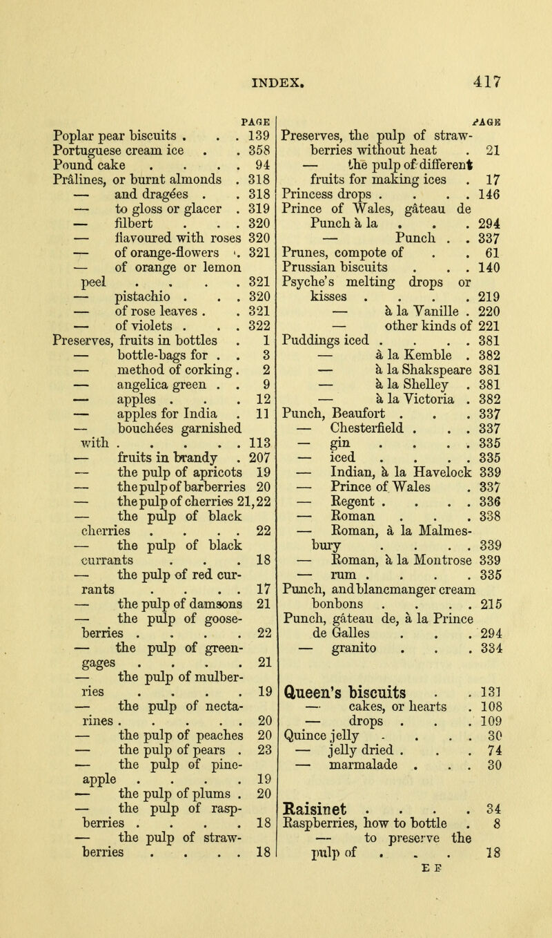 PAGE Poplar pear biscuits . . .139 Portuguese cream ice . .358 Pound cake . . . . 94 Prolines, or burnt almonds . 318 — and dragees . .318 — to gloss or glacer . 319 — filbert . . 320 — flavoured with roses 320 — of orange-flowers 321 — of orange or lemon peel . . . .321 — pista<?hio . . .320 — of rose leaves . .321 — of violets . . . 322 Preserves, fruits in bottles . 1 — bottle-bags for . . 3 — method of corking. 2 — angelica green . . 9 — apples . . .12 — apples for India . 11 — bouchdes garnished with 113 — fruits in brandy . 207 the pulp of apricots 19 — the pulp of barberries 2 0 — the pulp of cherries 21,22 — the piSp of black cherries . . . . 22 — the pulp of black currants . . .18 — the pulp of red cur- rants . . . . 17 — the pulp of damsons 21 — the pulp of goose- berries . . . .22 — the pulp of green- gages . . , .21 — the pulp of mulber- ries . , . .19 — the pulp of necta- rines 20 — the pulp of peaches 20 — the pulp of pears . 23 — the pulp of pine- apple . . . .19 — the pulp of plums . 20 — the pulp of rasp- berries . . . .18 — the pulp of straw- berries . . . . 18 Preserves, the pulp of straw- berries without heat . 21 — the pulp of different fruits for making ices . 17 Princess drops . . . . 146 Prince of Wales, gateau de Punch a la . . . 294 — Punch . . 337 Prunes, compote of . .61 Prussian biscuits . . . 140 Psyche's melting drops or kisses .... 219 — k la Vanille . 220 — other kinds of 221 Puddings iced . . . . 381 — 4 la Kemble . 382 — k la Shakspeare 381 — klaSheUey . 381 — k la Victoria . 382 Punch, Beaufort . . .337 — Chestei-field . . . 337 — gin . . . . 335 — iced . . . . 335 — Indian, k la Havelock 339 — Prince of Wales . 337 — Regent . . . . 336 — Roman . . .338 — Roman, la Malmes- bury . . . . 339 — Roman, k la Montrose 339 — mm .... 335 Punch, andblancmanger cream bonbons . . . . 215 Punch, gateau de, a la Prince de Galles . . . 294 — granito . . .334 ftueen's biscuits — cakes, or hearts — drops . Quince jelly — jeUj dried . — marmalade . 131 108 109 30 74 30 34 Raisin et . Raspberries, how to bottle . 8 — to preserve the pvil]> of . . . 18 E E