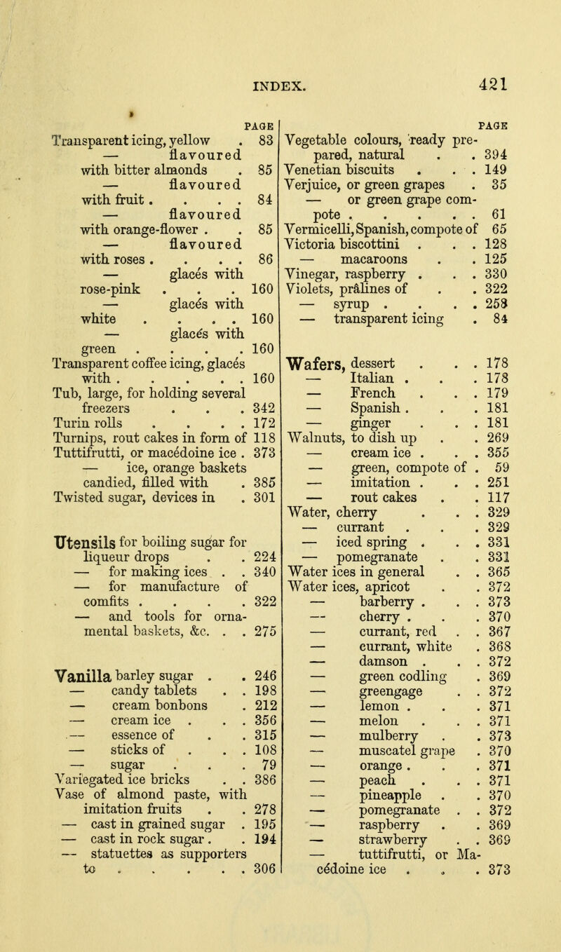 PAGE Transparent icing, yellow 83 navoured with bitter almonds 85 flavoured with fruit. flavoured 84 with orange-flower . 85 flavoured with roses . 86 glaces with rose-pink 160 glacds with white 160 glaces with green 160 Transparent coffee icing, glaces with . 160 Tub, large, for holding several freezers 342 Turin rolls 172 Turnips, rout cakes in form of 118 Tuttifrutti, or macedoine ice . 373 — ice, orange baskets candied, filled with . 385 Twisted sugar, devices in .301 Utensils for boiling su^ar for liqueur drops . .224 — for making ices . .340 — for manufacture of comfits . . . .322 — and tools for orna- mental baskets, &c. . . 275 Vanilla barley sugar . . 246 — candy tablets . .198 — cream bonbons . 212 — cream ice . . , 356 essence of . . 315 — sticks of . . . 108 — sugar . . .79 A^ariegated ice bricks . .386 Vase of almond paste, with imitation fruits . . 278 — cast in grained sugar . 195 — cast in rock sugar . .194 — statuettes as supporters to 306 PAGE Vegetable colours, 'ready pre- pared, natural . .394 Venetian biscuits . . . 149 Verjuice, or green grapes . 35 — or green gi-ape com- pote 61 Vermicelli, Spanish, compote of 65 Victoria biscottini . . .128 — macaroons . .125 Vinegar, raspberry . . . 330 Violets, pralines of . . 322 — syrup . . . . 25S — transparent icing . 84 Wafers, dessert . . . 178 — Italian . . .178 — French . . . 179 — Spanish . . . 181 — ginger . . . 181 Walnuts, to dish up . . 269 — cream ice . . .355 — green, compote of . 59 — imitation . . . 251 — rout cakes . .117 Water, cherry . . . 329 — currant . . . 329 — iced spring . . . 331 — pomegranate . .331 Water ices in general . .365 Water ices, apricot . .372 — barberry . . .373 — cherry . . . 370 — currant, red . .367 — currant, white . 368 — damson . . . 372 — green codling . 369 — greengage . . 372 — lemon . . . 371 — melon . . . 371 — mulberry . .373 — muscatel grape . 370 — orange. . . 371 — peach . . . 371 pineapple . .370 — pomegranate . .372 — raspberry . .369 — strawberry . .369 — tuttifrutti, or Ma- cddoine ice . o .373