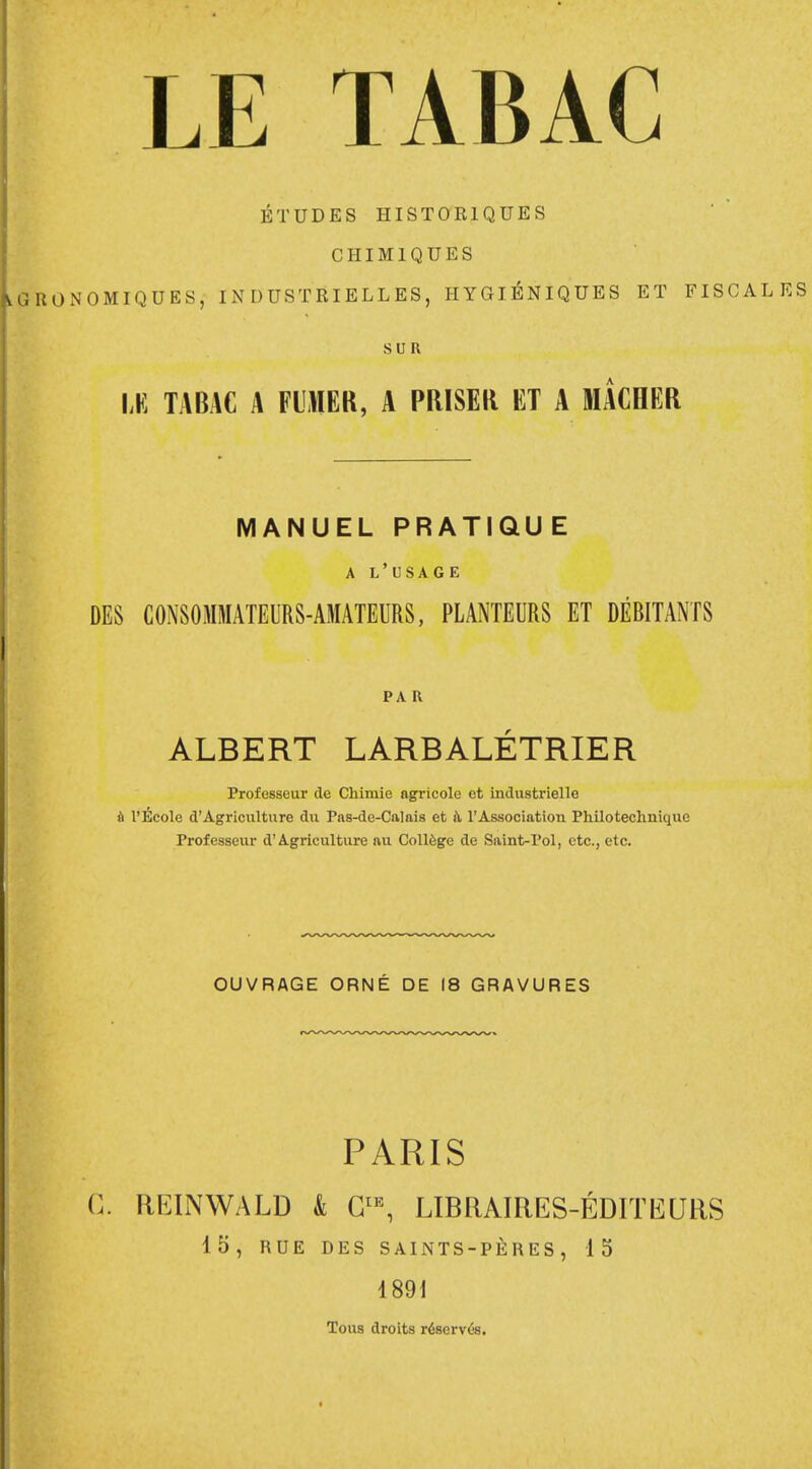 ÉTUDES HISTORIQUES CHIMIQUES LaRONOMIQUES, INDUSTRIELLES, HYGIÉNIQUES ET FISCALES SUR Lti TABAC A FUMER, A PRISER ET A MACHER MANUEL PRATIQUE A L'USAGE DES CONSOMMATEURS-AMATEURS, PLANTEURS ET DÉBITANTS PA R ALBERT LARBALÉTRIER Professeur de Chimie agricole et industrielle à l'Ecole d'Agriculture du Pas-de-Calais et a l'Association Philotechnique Professeur d'Agriculture au Collège de Saint-Pol, etc., etc. OUVRAGE ORNÉ DE 18 GRAVURES PARIS G. REINWALD & GtE, LIBRAIRES-ÉDITEURS 15, RUE DES SAINTS-PÈRES, 15 1891 Tous droits réservés.