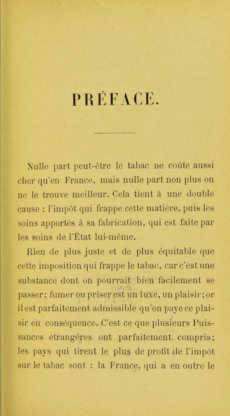 PRÉFACE. Nulle part peut-être le tabac ne coûte aussi cher qu'en France, mais nulle part non plus on ne le trouve meilleur. Cela tient à une double cause : l'impôt qui frappe cette matière, puis les soins apportés à sa fabrication, qui est faite par les soins de l'État lui-même. Rien de plus juste et de plus équitable que cette imposition qui frappe le tabac, car c'est une substance dont on pourrait bien facilement se passer; fumer ou priser est un luxe, un plaisir; or il est parfaitement admissible qu'on paye ce plai- sir en conséquence. C'est ce que plusieurs Puis- sances étrangères ont parfaitement! compris; les pays qui tirent le plus de profit ide l'impôt sur le tabac sont : la France, qui a en outre le