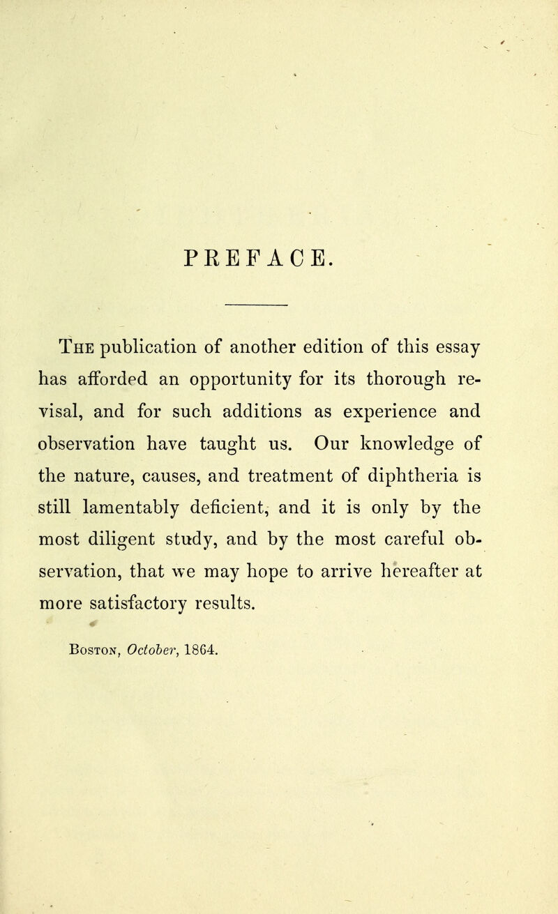PREFACE. The publication of another edition of this essay has afforded an opportunity for its thorough re- visal, and for such additions as experience and observation have taught us. Our knowledge of the nature, causes, and treatment of diphtheria is still lamentably deficient, and it is only by the most diligent study, and by the most careful ob- servation, that we may hope to arrive hereafter at more satisfactory results. Boston, October, 1864,