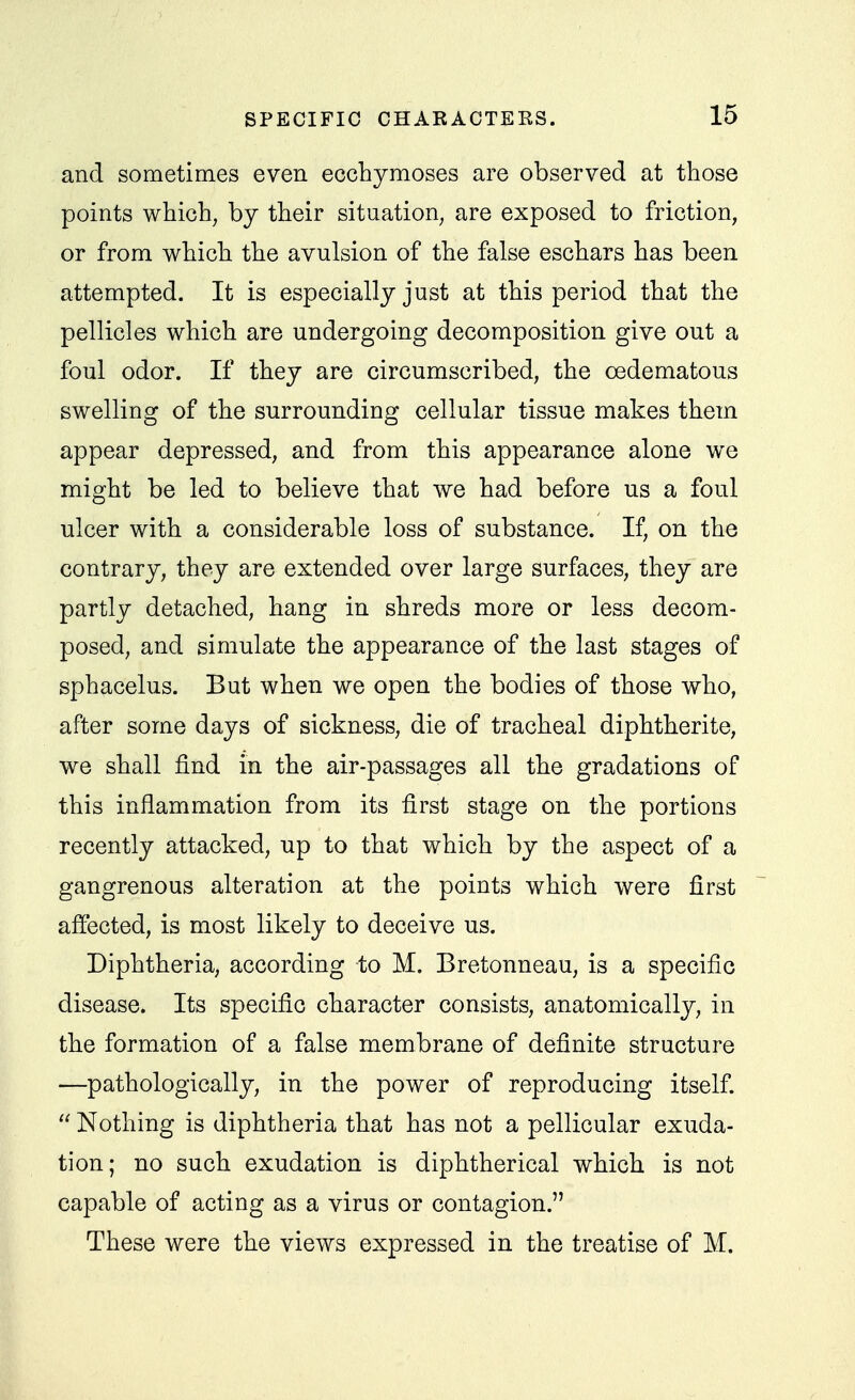 and sometimes even ecchymoses are observed at those points which, by their situation, are exposed to friction, or from which the avulsion of the false eschars has been attempted. It is especially just at this period that the pellicles which are undergoing decomposition give out a foul odor. If they are circumscribed, the oedematous swelling of the surrounding cellular tissue makes them appear depressed, and from this appearance alone we might be led to believe that we had before us a foul ulcer with a considerable loss of substance. If, on the contrary, they are extended over large surfaces, they are partly detached, hang in shreds more or less decom- posed, and simulate the appearance of the last stages of sphacelus. But when we open the bodies of those who, after some days of sickness, die of tracheal diphtherite, we shall find in the air-passages all the gradations of this inflammation from its first stage on the portions recently attacked, up to that which by the aspect of a gangrenous alteration at the points which were first affected, is most likely to deceive us. Diphtheria, according to M. Bretonneau, is a specific disease. Its specific character consists, anatomically, in the formation of a false membrane of definite structure —pathologically, in the power of reproducing itself.  Nothing is diphtheria that has not a pellicular exuda- tion; no such exudation is diphtherical which is not capable of acting as a virus or contagion. These were the views expressed in the treatise of M.
