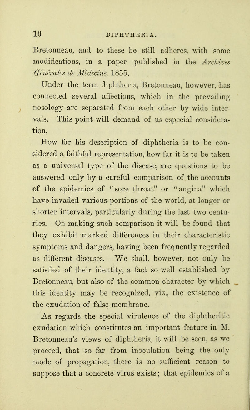 Bretonneau, and to these be still adheres, with some modifications, in a paper published in the Archives Generales de Medecine, 1855. Under the term diphtheria, Bretonnean, however, has connected several affections, which in the prevailing nosology are separated from each other by wide inter- vals. This point will demand of us especial considera- tion. How far his description of diphtheria is to be con- sidered a faithful representation, how far it is to be taken as a universal type of the disease, are questions to be answered only by a careful comparison of. the accounts of the epidemics of sore throat or angina which have invaded various portions of the world, at longer or shorter intervals, particularly during the last two centu- ries. On making such comparison it will be found that they exhibit marked differences in their characteristic symptoms and dangers, having been frequently regarded as different diseases. We shall, however, not only be satisfied of their identity, a fact so well established by Bretonneau, but also of the common character by which this identity may be recognized, viz., the existence of the exudation of false membrane. As regards the special virulence of the diphtheritic exudation which constitutes an important feature in M. Bretonneau's views of diphtheria, it will be seen, as we proceed, that so far from inoculation being the only mode of propagation, there is no sufficient reason to suppose that a concrete virus exists; that epidemics of a
