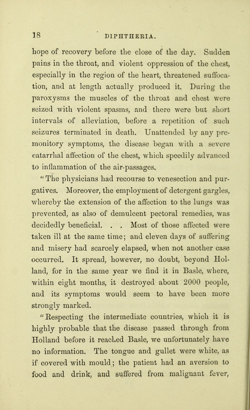 liope of recovery before the close of the day. Sadden pains in the throat, and violent oppression of the chest, especially in the region of the heart, threatened suffoca- tion, and at length actually produced it. During the paroxysms the muscles of the throat and cliest were seized with violent spasms, and there were but short intervals of alleviation, before a repetition of such seizures terminated in death. Unattended by any pre- monitory symptoms, the disease began witli a severe catarrhal affection of the chest, which speedily advanced to inflammation of the air-passages. The physicians had recourse to venesection and pur- gatives. Moreover, the employment of detergent gargles, whereby the extension of the affection to the lungs was prevented, as also of demulcent pectoral remedies, was decidedly beneficial. . . Most of those affected were taken ill at the same time; and eleven days of suffering and misery had scarcely elapsed, when not another case occurred. It spread, however, no doubt, beyond Hol- land, for in the same year w^e find it in Basle, where, within eight months, it destroyed about 2000 people, and its symptoms would seem to have been more strongly marked. Eespecting the intermediate countries, which it is highly probable that the disease passed through from Holland before it reached Basle, we unfortunately have no information. The tongue and gullet were white, as if covered with mould; the patient had an aversion to food and drink, and suffered fi-om malignant fever.