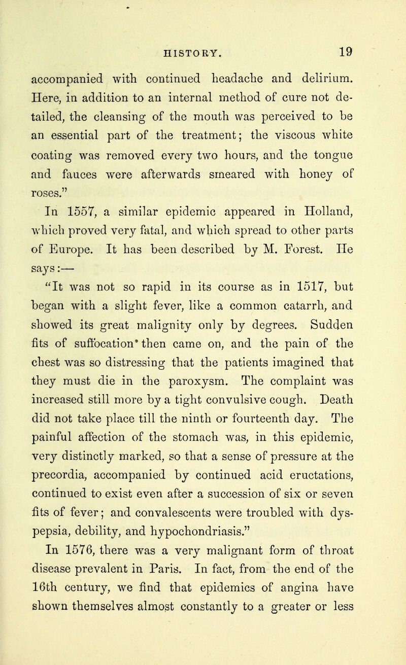 accompanied with continued headache and delirium. Here, in addition to an internal method of cure not de- tailed, the cleansing of the mouth was perceived to be an essential part of the treatment; the viscous white coating was removed every two hours, and the tongue and fauces were afterwards smeared with honey of roses. In 1557, a similar epidemic appeared in Holland, which proved very fatal, and which spread to other parts of Europe. It has been described by M. Forest. He says:— It was not so rapid in its course as in 1517, but began with a slight fever, like a common catarrh, and showed its great malignity only by degrees. Sudden fits of suffocation• then came on, and the pain of the chest was so distressing that the patients imagined that they must die in the paroxysm. The complaint was increased still more by a tight convulsive cough. Death did not take place till the ninth or fourteenth day. The painful affection of the stomach was, in this epidemic, very distinctly marked, so that a sense of pressure at the precordia, accompanied by continued acid eructations, continued to exist even after a succession of six or seven fits of fever; and convalescents were troubled with dys- pepsia, debility, and hypochondriasis. In 1576, there was a very malignant form of throat disease prevalent in Paris. In fact, from the end of the 16th century, we find that epidemics of angina have shown themselves almost constantly to a greater or less