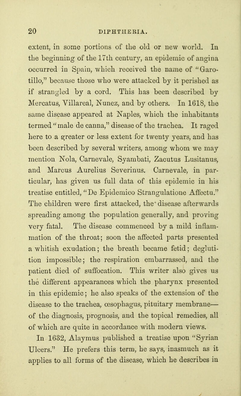 extent^ in some portions of tlie old or new world. lu the beginning of the ITtli centurj^, an epidemic of angina occurred in Spain, which, received the name of Garo- tillo, because those who were attacked by it perished as if strangled by a cord. This has been described by Mercatus, Yillareal, Nunez, and by others. In 1618, the same disease appeared at Naples, which the inhabitants termed male de canna, disease of the trachea. It raged here to a greater or less extent for twenty years, and has been described by several writers, among whom we may mention Nola, Carnevale, Syambati, Zacutus Lusitanus, and Marcus Aurelius Severinus. Carnevale, in par- ticular, has given us full data of this epidemic in his treatise entitled, De Epidemico Strangulatione Aftectu. The children were first attacked, the* disease afterwards spreading among the population generally, and proving very fatal. The disease commenced by a mild inflam- mation of the throat; soon the affected parts presented a whitish exudation; the breath became fetid; degluti- tion impossible; the respiration embarrassed, and the patient died of suffocation. This writer also gives us the different appearances which the pharynx presented in this epidemic; he also speaks of the extension of the disease to the trachea, oesophagus, pituitary membrane— of the diagnosis, prognosis, and the topical remedies, all of which are quite in accordance with modern views. In 1632, Alaymus published a treatise upon Syrian Ulcers. He prefers this term, he says, inasmuch as it applies to all forms of the disease, which he describes in