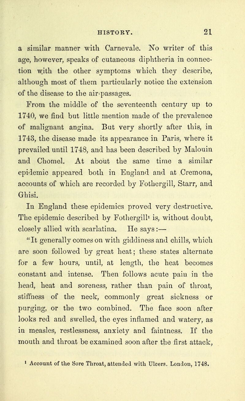a similar manner with Carnevale. No writer of this age, however, speaks of cutaneous diphtheria in connec- tion with the other symptoms which they describe, although most of them particularly notice the extension of the disease to the air-passages. From the middle of the seventeenth century up to 1740, we find but little mention made of the prevalence of malignant angina. But very shortly after this, in 1743, the disease made its appearance in Paris, where it prevailed until 1748, and has been described by Malouin and Chomel. At about the same time a similar epidemic appeared both in England and at Cremona, accounts of which are recorded by Fothergill, Starr, and Ghisi. In England these epidemics proved very destructive. The epidemic described by Fothergilh is, without doubt, closely allied with scarlatina. He says :— It generally comes on with giddiness and chills, which are soon followed by great heat; these states alternate for a few hours, until, at length, the heat becomes constant and intense. Then follows acute pain in the head, heat and soreness, rather than pain of throat, stiffness of the neck, commonly great sickness or purging, or the two combined. The face soon after looks red and swelled, the eyes inflamed and watery, as in measles, restlessness, anxiety and faintness. If the mouth and throat be examined soon after the first attack, ' Account of the Sore Throat, attended with Ulcers. London, 1748.