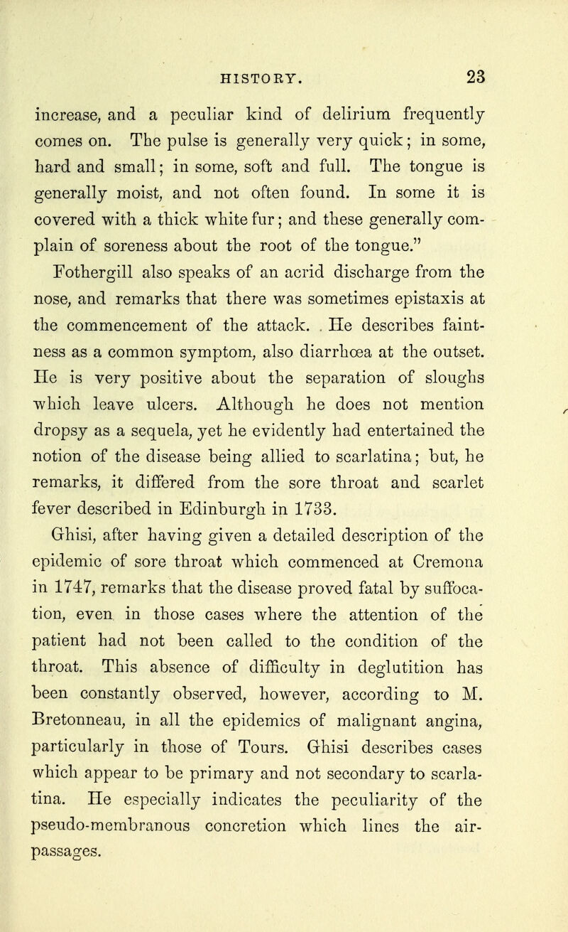 increase, and a peculiar kind of delirium frequently comes on. The pulse is generally very quick ; in some, hard and small; in some, soft and full. The tongue is generally moist, and not often found. In some it is covered with a thick white fur; and these generally com- plain of soreness about the root of the tongue. Fothergill also speaks of an acrid discharge from the nose, and remarks that there was sometimes epistaxis at the commencement of the attack. . He describes faint- ness as a common symptom, also diarrhoea at the outset. He is very positive about the separation of sloughs which leave ulcers. Although he does not mention dropsy as a sequela, yet he evidently had entertained the notion of the disease being allied to scarlatina; but, he remarks, it differed from the sore throat and scarlet fever described in Edinburgh in 1733. Ghisi, after having given a detailed description of the epidemic of sore throat which commenced at Cremona in 1747, remarks that the disease proved fatal by suffoca- tion, even in those cases where the attention of the patient had not been called to the condition of the throat. This absence of difficulty in deglutition has been constantly observed, however, according to M. Bretonneau, in all the epidemics of malignant angina, particularly in those of Tours. Ghisi describes cases which appear to be primary and not secondary to scarla- tina. He especially indicates the peculiarity of the pseudo-membranous concretion which lines the air- passages.