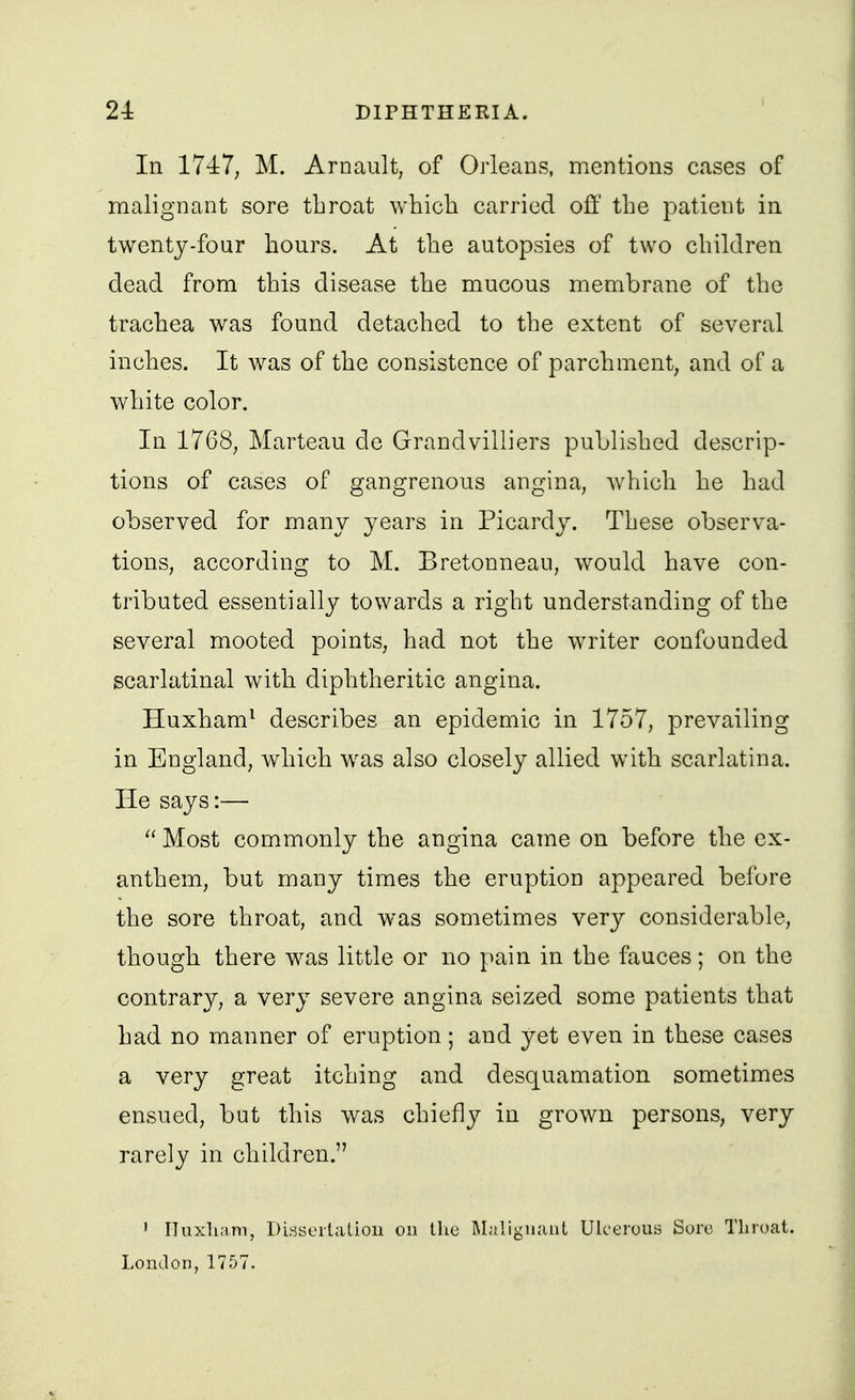In 174:7; M. Arnault, of Orleans, mentions cases of malignant sore throat which carried off the patient in twentj-four hours. At the autopsies of two children dead from this disease the mucous membrane of the trachea w^as found detached to the extent of several inches. It was of the consistence of parchment, and of a white color. In 1768, Marteau de Grandvilliers published descrip- tions of cases of gangrenous angina, which he had observed for many years in Picardy. These observa- tions, according to M. Bretonneau, would have con- tributed essentiall}^ towards a right understanding of the several mooted points, had not the writer confounded scarlatinal with diphtheritic angina. Huxham^ describes an epidemic in 1757, prevailing in England, which w^as also closely allied with scarlatina. He says:—  Most commonly the angina came on before the ex- anthem, but many times the eruption appeared before the sore throat, and was sometimes very considerable, though there was little or no pain in the fauces; on the contrary, a very severe angina seized some patients that had no manner of eruption; and yet even in these cases a very great itching and desquamation sometimes ensued, but this was chiefly in grown persons, very rarely in children. ' ITuxhani, Dissertation on the Muliguant Ulcerous Sore Throat. London, 1757.