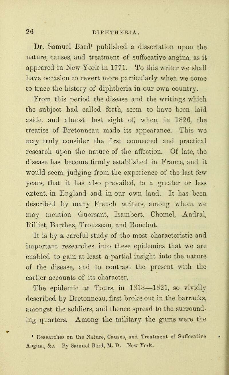 Dr. Samuel Bard' puLlished a dissertation upon the nature, caiiseS; and treatment of suffocative angina, as it appeared in New York in 1771. To this writer we shall have occasion to revert more particularly when we come to trace the history of diphtheria in our own country. From this period the disease and the writings which the subject had called forth, seem to have been laid aside, and almost lost sight of, when, in 1826, the treatise of Bretonneau made its appearance. This we may truly consider the first connected and practical research upon the nature of the affection. Of late, the disease has become firmly established in France, and it would seem, judging from the experience of the last few years, that it has also prevailed, to a greater or less extent, in England and in our own land. It has been described by many French writers, among whom we may mention Guersant, Isambert, Chomel, Andral, Eilliet, Barthez, Trousseau, and Bouchut. It is by a careful study of the most characteristic and important researches into these epidemics that we are enabled to gain at least a partial insight into the nature of the disease, and to contrast the present with the earlier accounts of its character. The epidemic at Tours, in 1818—1821, so vividly described by Bretonneau, first broke out in the barracks, amongst the soldiers, and thence spread to the surround- ing quarters. Among the military the gums were the ' Researches on the Nature, Causes, and Treatment of Suffocative Angina, &c. By Samuel Bard, M. D. New York.