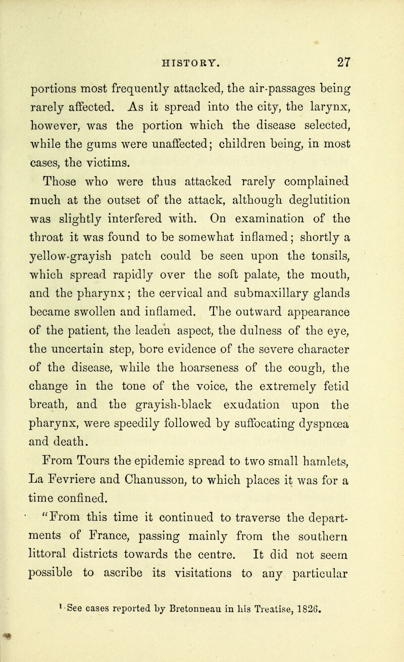 portions most frequently attacked, the air-passages being rarely affected. As it spread into the city, the larynx, however, was the portion which the disease selected, while the gums were unaffected; children being, in most cases, the victims. Those who were thus attacked rarely complained mucb at the outset of the attack, although deglutition was slightly interfered with. On examination of the throat it was found to be somewhat inflamed; shortly a yellow-grayish patch could be seen upon the tonsils, which spread rapidly over the soft palate, the mouth, and the pharynx; the cervical and submaxillary glands became swollen and inflamed. The outward appearance of the patient, the leaden aspect, the dulness of the eye, the uncertain step, bore evidence of the severe character of the disease, while the hoarseness of the cough, the change in the tone of the voice, the extremely fetid breath, and the grayish-black exudation upon the pharynx, were speedily followed by suffocating dyspnoea and death. From Tours the epidemic spread to two small hamlets. La Fevriere and Chanusson, to which places it was for a time confined. From this time it continued to traverse the depart- ments of France, passing mainly from the southern littoral districts towards the centre. It did not seem possible to ascribe its visitations to any particular ' See cases reported by Bretonneau in his Treatise, 1826.