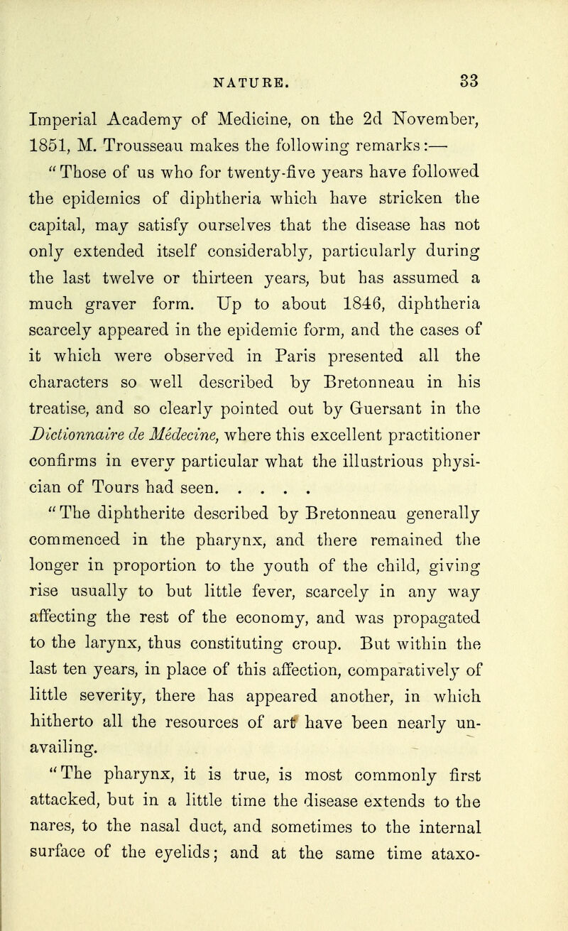 Imperial Academy of Medicine, on the 2d TTovember, 1851, M. Trousseau makes the following remarks:—• Those of us who for twenty-five years have followed the epidemics of diphtheria which have stricken the capital, may satisfy ourselves that the disease has not only extended itself considerably, particularly during the last twelve or thirteen years, but has assumed a much graver form. Up to about 1846, diphtheria scarcely appeared in the epidemic form, and the cases of it which were observed in Paris presented all the characters so well described by Bretonneau in his treatise, and so clearly pointed out by Guersant in the Dictionnaire de Medecine, where this excellent practitioner confirms in every particular what the illustrious physi- cian of Tours had seen  The diphtherite described by Bretonneau generally commenced in the pharynx, and there remained the longer in proportion to the youth of the child, giving rise usually to but little fever, scarcely in any way affecting the rest of the economy, and was propagated to the larynx, thus constituting croup. But Avithin the last ten years, in place of this affection, comparatively of little severity, there has appeared another, in which hitherto all the resources of art have been nearly un- availing. - The pharynx, it is true, is most commonly first attacked, but in a little time the disease extends to the nares, to the nasal duct, and sometimes to the internal sui'face of the eyelids; and at the same time ataxo-