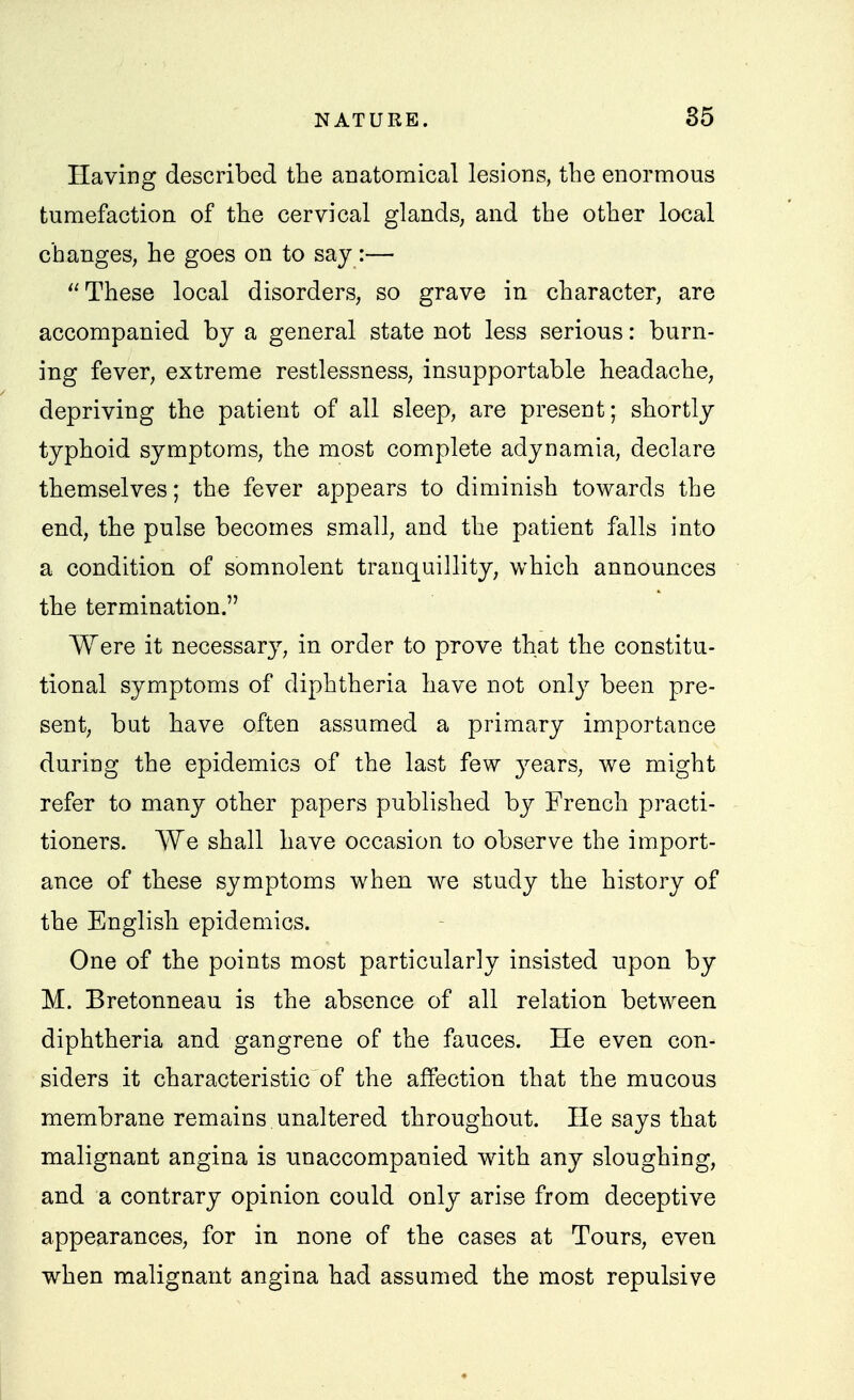 Having described the anatomical lesions, the enormous tumefaction of the cervical glands, and the other local changes, he goes on to say:— These local disorders, so grave in character, are accompanied by a general state not less serious: burn- ing fever, extreme restlessness, insupportable headache, depriving the patient of all sleep, are present; shortly typhoid symptoms, the most complete adynamia, declare themselves; the fever appears to diminish towards the end, the pulse becomes small, and the patient falls into a condition of somnolent tranquillity, which announces the termination. Were it necessary, in order to prove that the constitu- tional symptoms of diphtheria have not only been pre- sent, but have often assumed a primary importance during the epidemics of the last few jesLVs, we might refer to many other papers published by French practi- tioners. We shall have occasion to observe the import- ance of these symptoms when we study the history of the English epidemics. One of the points most particularly insisted upon by M. Bretonneau is the absence of all relation between diphtheria and gangrene of the fauces. He even con- siders it characteristic of the affection that the mucous membrane remains unaltered throughout. He says that malignant angina is unaccompanied with any sloughing, and a contrary opinion could only arise from deceptive appearances, for in none of the cases at Tours, even when malignant angina had assumed the most repulsive