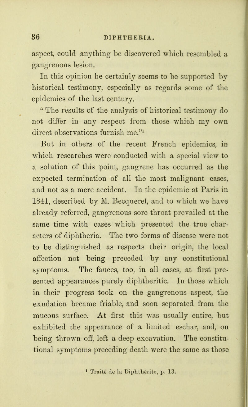 aspect, could anything be discovered which resembled a gangrenous lesion. In this opinion he certainly seems to be supported by historical testimony, especially as regards some of the epidemics of the last century. ''The results of the analysis of historical testimony do not differ in any respect from those which mj own direct observations furnish me.* But in others of the recent French epidemics, in which researches were conducted with a special view to a solution of this point, gangrene has occurred as the expected termination of all the most malignant cases, and not as a mere accident. In the epidemic at Paris in 1841, described by M. Becquerel, and to which we have already referred, gangrenous sore throat prevailed at the same time with cases which presented the true char- acters of diphtheria. The two forms of disease were not to be distinguished as respects their origin, the local affection not being preceded by any constitutional symptoms. The fauces, too, in all cases, at first pre- sented appearances purely diphtheritic. In those which in their progress took on the gangrenous aspect, the exudation became friable, and soon separated from the mucous surface. At first this was usually entire, but exhibited the appearance of a limited eschar, and, on being thrown off) left a deep excavation. The constitu- tional symptoms preceding death were the same as those • Traite de la Diphtheiite, p. 13.