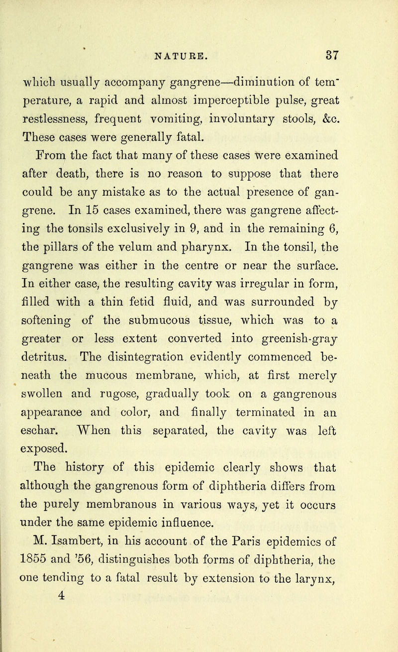 wliich usually accompany gangrene—diminution of tern perature, a rapid and almost imperceptible pulse, great restlessness, frequent vomiting, involuntary stools, &c. These cases were generally fatal. From the fact that many of these cases were examined after death, there is no reason to suppose that there could be any mistake as to the actual presence of gan- grene. In 15 cases examined, there was gangrene affect- ing the tonsils exclusively in 9, and in the remaining 6, the pillars of the velum and pharynx. In the tonsil, the gangrene was either in the centre or near the surface. In either case, the resulting cavity was irregular in form, filled with a thin fetid fluid, and was surrounded by softening of the submucous tissue, which was to a greater or less extent converted into greenish-gray detritus. The disintegration evidently commenced be- neath the mucous membrane, which, at first merely swollen and rugose, gradually took on a gangrenous appearance and color, and finally terminated in an eschar. When this separated, the cavity was left exposed. The history of this epidemic clearly shows that although the gangrenous form of diphtheria differs from the purely membranous in various ways, yet it occurs under the same epidemic influence. M. Isambert, in his account of the Paris epidemics of 1855 and '56, distinguishes both forms of diphtheria, the one tending to a fatal result by extension to the larynx, 4
